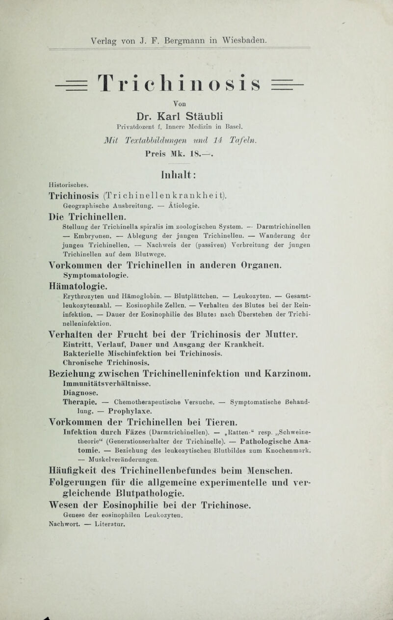 - Trichiiiosis Von Dr. Karl Stäubli Privatdozent f. Innere Medizin in Basel. ]\fit Textahhilämigen nnd 14 Tafeln. I’reis Mk. 18.— Inhalt: Historisches. Trichiiiosis (T r i c h i n e 11 e u k r a n k h e i t). Geographische Ausbreitung. — Ätiologie. Die Tricliiiielleii. Stellung der Trichinella spiralis im zoologischeu System. — Darmtrichinellen — Embryonen. — Ablegung der juugeu Trlchiuelleu. — Wanderung der jungen Trichinellen. — Nachweis der (passiven) Verbreitung der jungen Trichinellen auf dem Blutwege. Vorkommen der Trichinellen in anderen Organen. Symptomatologie. Hämatologie. Erythrozyten und Hämoglobin. — Blutplättchen. — Leukozyten. — Gesarat- leukozytenzahl. — Eosinophile Zellen. — Verhalten des Blutes bei der Rein- infektion. — Dauer der Eosinophilie des Blutes nach Überstehen der Trichi- nelleninfektion. Verhalten der Frucht bei der Trichinosis der 3Iutter. Eintritt, Verlauf, Dauer und Ausgang der Krankheit. Bakterielle Mischinfektion bei Trichinosis. Chronische Trichinosis. Beziehung zwischen Triehinelleninfektion und Karzinom. Immunitätsverhältnisse. Diagnose. Therapie. — Chemotherapeutische Versuche. — Symptomatische Behand- lung. — Prophylaxe. Vorkommen der Trichinellen bei Tieren. Infektion durch Fäzes (Darmtrichinellen). — „Ratten-“ resp. ,,Schweine- theorie“ (Generationserhalter der Trichinelle). — Pathologische Ana- tomie. — Beziehung des leukozytischeu Blutbildes zum Knochenmark. — Muskelveränderungen. Häufigkeit des Trichinellenbefundes beim Menschen. Folgerungen für die allgemeine experimentelle und ver- gleichende Blutpathologie. Wesen der Eosinophilie bei der Trichinose. Genese der eosinophilen Leukozyten. Nachwort. — Literatur.