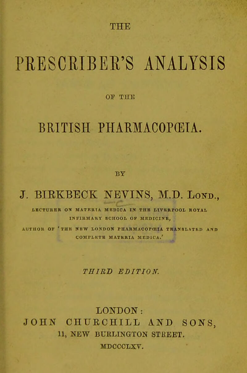 THE PRESCRIBER'S ANALYSIS OP THE BRITISH PHARMACOPOEIA. BT J. BIEKBECK NEVINS, M.D. Lottd., LKCTURER OX MATRBIA MBDICA IPf TUB LIVERPOOL ROYAL INFIUMAUY SCHOOL OP HKDICirffK, AI/TUOR OP 'tUK HBW LOJIDON PHARMACOPCEIA TRANSLATED AND COMPLKTB MATKRIA MEDiCA.' THIRD EDITION. LONDON: JOHN CHURCHILL AND SONS, 11, NEW BURLINGTON STKEET. MDCCCLXV.