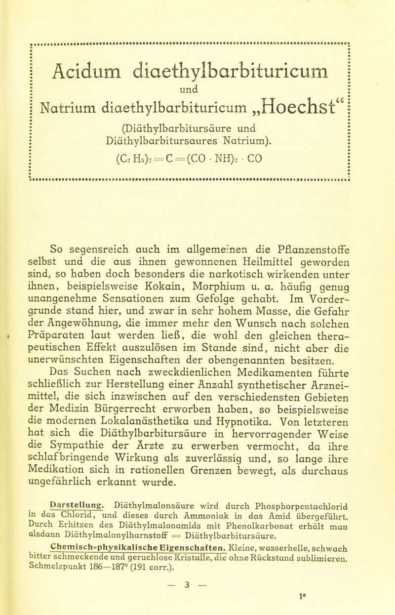 und Natrium diaethylbarbituricum „HoCchst (Diäthylbarbitursäure und Diäthylbarbitursaures Natrium). (C. Hä). = C = (CO • NH): ■ CO So segensreich auch im allgemeinen die PflonzenstofFe selbst und die aus ihnen gewonnenen Heilmittel geworden sind, so haben doch besonders die narkotisch wirkenden unter ihnen, beispielsweise Kokain, Morphium u. a. häufig genug unangenehme Sensationen zum Gefolge gehabt. Im Vorder- grunde stand hier, und zwar in sehr hohem Masse, die Gefahr der Angewöhnung, die immer mehr den Wunsch nach solchen Präparaten laut werden ließ, die wohl den gleichen thera- peutischen Effekt auszulösen im Stande sind, nicht aber die unerwünschten Eigenschaften der obengenannten besitzen. Das Suchen nach zweckdienHchen Medikamenten führte schHeßlich zur Herstellung einer Anzahl synthetischer Arznei- mittel, die sich inzwischen auf den verschiedensten Gebieten der Medizin Bürgerrecht erworben haben, so beispielsweise die modernen Lokalanästhetika imd Hypnotika. Von letzteren hat sich die Diäthylbarbitursäure in hervorragender Weise die Sympathie der Ärzte zu erwerben vermocht, da ihre schlaf bring ende Wirkung als zuverlässig und, so lange ihre Medikation sich in rationellen Grenzen bewegt, als durchaus ungefährUch erkannt wurde. Darstellung. Diäthylmalonsäure wird durch Phosphorpentachlorid in das Chlorid, und dieses durch Ammoniak in das Amid übergeführt. Durch Erhitzen des Diöthylmalonamids mit Phenolkarbonat erhält man alsdann Diöthylmalonylharnstoff = Diäthylbarbitursäure. Chemisch-physikalische Eigenschaften. Kleine, wasserhelle, schwach bitter schmeckende und geruchlose Kristalle, die ohne Rückstand sublimieren, Schmelzpunkt 186—187» (191 com). — 3 — 1*