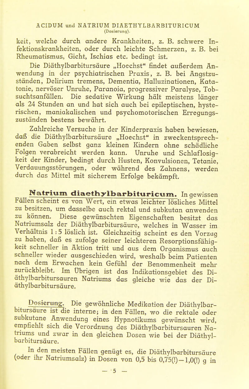 (Dosierung). keit, welche durch andere Krankheiten, z. B. schwere In- fektionskrankheiten, oder durch leichte Schmerzen, z. B, bei Rheumatismus, Gicht, Ischias etc. bedingt ist. Die Diöthylbarbitursäure „Hoechst findet außerdem An- wendung in der psychiatrischen Praxis, z. B. bei Angstzu- ständen, Delirium tremens. Dementia, Halluzinationen, Kata- tonie, nervöser Unruhe, Paranoia, progressiver Paralyse, Tob- suchtsanfallen. Die sedative Wirkung hält meistens länger als 24 Stunden an und hat sich auch bei epileptischen, hyste- rischen, maniakaHschen und psychomotorischen Erregungs- zuständen bestens bewährt. Zahlreiche Versuche in der Kinderpraxis haben bewiesen, daß die Diäthylbarbitursäure „Hoechst in zweckentsprech- enden Gaben selbst ganz kleinen Kindern ohne schädHche Folgen verabreicht werden kann. Unruhe und Schlaflosig- keit der Kinder, bedingt durch Husten, Konvulsionen, Tetanie, Verdauungsstörungen, oder während des Zahnens, werden durch das Mittel mit sicherem Erfolge bekämpft. NatrivEm diaethylbarbittiricvim. In gewissen Fällen scheint es von Wert, ein etwas leichter lösUches Mittel zu besitzen, um dasselbe auch rektal und subkutan anwenden zu können. Diese gewünschten Eigenschaften besitzt das Natriumsalz der Diäthylbarbitursäure, welches in Wasser im Verhältnis 1:5 lösHch ist. Gleichzeitig scheint es den Vorzug zu haben, daß es zufolge seiner leichteren Resorptionsfähig- keit schneller in Aktion tritt und aus dem Organismus auch schneller wieder ausgeschieden wird, weshalb beim Patienten nach dem Erv/achen kein Gefühl der Benommenheit mehr zurückbleibt. Im Übrigen ist das Indikationsgebiet des Di- äthylbarbitursauren Natriums das gleiche wie das der Di- äthylbarbitursäure. Dosierung. Die gewöhnliche Medikation der Diäthylbar- bitursäure ist die interne; in den Fällen, wo die rektale oder subkutane Anwendung eines Hypnotikums gewünscht wird, empfiehlt sich die Verordnung des Diäthylbarbitursauren Na- triums und zwar in den gleichen Dosen wie bei der Diäthyl- barbitursäure. In den meisten Fällen genügt es, die Diäthylbarbitursäure (oder ihr Natriumsalz) in Dosen von 0,5 bis 0,75(!)-l,0(!) g in