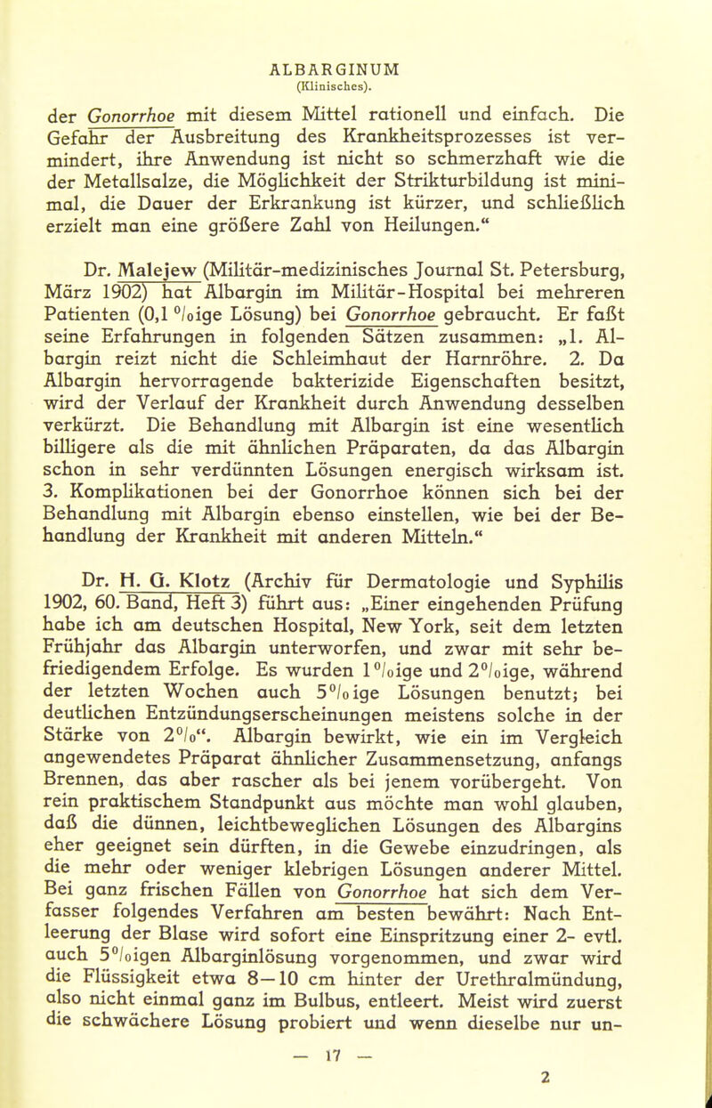 (lüinisches). der Gonorrhoe mit diesem Mittel rationell und einfach. Die Gefahr der Ausbreitung des Krankheitsprozesses ist ver- mindert, ihre Anwendung ist nicht so schmerzhaft wie die der Metallsalze, die Möglichkeit der Strikturbildung ist mini- mal, die Dauer der Erkrankung ist kürzer, und schließHch erzielt man eine größere Zahl von Heilungen. Dr. Malejew (Militär-medizinisches Journal St. Petersburg, Mörz 1902) hat Albargin im MiHtär-Hospital bei mehreren Patienten (0,1 /oige Lösung) bei Gonorrhoe gebraucht. Er faßt seine Erfahrungen in folgenden Sätzen zusammen: „1. Al- bargin reizt nicht die Schleimhaut der Harnröhre. 2. Da Albargin hervorragende bakterizide Eigenschaften besitzt, wird der Verlauf der Krankheit durch Anwendung desselben verkürzt. Die Behandlung mit Albargin ist eine wesentlich bilHgere als die mit ähnlichen Präparaten, da das Albargin schon in sehr verdünnten Lösungen energisch wirksam ist. 3. Komplikationen bei der Gonorrhoe können sich bei der Behandlung mit Albargin ebenso einstellen, wie bei der Be- handlung der Krankheit mit anderen Mitteln. Dr. Ii. G. Klotz (Archiv für Dermatologie und Syphilis 1902, 60. Band, Heft 3) führt aus: „Einer eingehenden Prüfung habe ich am deutschen Hospital, New York, seit dem letzten Frühjahr das Albargin unterworfen, und zwar mit sehr be- friedigendem Erfolge. Es wurden P/oige und 2/oige, während der letzten Wochen auch 5°/oige Lösungen benutzt; bei deutÜchen Entzündungserscheinungen meistens solche in der Stärke von 2°/o. Albargin bewirkt, wie ein im Vergleich angewendetes Präparat ähnlicher Zusammensetzung, anfangs Brennen, das aber rascher als bei jenem vorübergeht. Von rein praktischem Standpunkt aus möchte man wohl glauben, daß die dünnen, leichtbewegHchen Lösungen des Albargins eher geeignet sein dürften, in die Gewebe einzudringen, als die mehr oder weniger klebrigen Lösungen anderer Mittel. Bei ganz frischen Fällen von Gonorrhoe hat sich dem Ver- fasser folgendes Verfahren am besten bewährt: Nach Ent- leerung der Blase wird sofort eine Einspritzung einer 2- evtl. auch 5°/oigen Albarginlösung vorgenommen, und zwar wird die Flüssigkeit etwa 8—10 cm hinter der Urethralmündung, also nicht einmal ganz im Bulbus, entleert. Meist wird zuerst die schwächere Lösung probiert und wenn dieselbe nur un- — 17 — 2