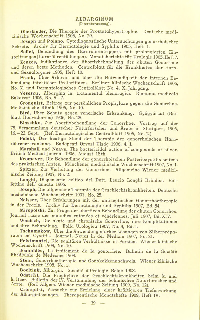 (Literaturauszug). Oberländer, Die Therapie der Prostatahypertrophie. Deutsche medi- zinische Wochenschrift 1905, No. 29. Joseph und Polano, Cytodiagnostische Untersuchungen gonorrhoischer Sekrete. Archiv für Dermatologie und Syphilis 1905, Heft 1. Seilei, Beiiandlung des Harnröhrentrippers mit prolongierten Ein- spritzungen (Harnröhrenfüllungen). Monatsberichte für Urologie 1905, Heft7. Zenzes, Indikationen der Abortivbehandlung der akuten Gonorrhoe und deren beste Methoden. Centralblatt für die Krankheiten der Harn- und Sexualorgane 1905, Heft 10. Frank, Uber Arhovin und über die Notwendigkeit der internen Be- handlung infektiöser Urethritiden. Berliner klinische V/ochenschrift 1906, No. 31 und Dermatologisches Centralblatt No. 4, X.Jahrgang. Vesescu, Albargina in tratamentul blenoragici. Romania medicala Bukarest 1906, No. 6-7. Cronqulst, Beitrag zur persönlichen Prophylaxe gegen die Gonorrhoe. Medizinische Klinik 1906, No. 10. Birö, Über Schutz gegen venerische Erkrankung. Gyögydszat (Bei- blatt Honvedorvos) 1906, No. 28. Blaschko, Zur Abortivbehandlung der Gonorrhoe. Vortrag auf der 78. Versammlung deutscher Naturforscher und Ärzte in Stuttgart, 1906, 16.-22. Sept. (Ref. Dermatologisches Centralblatt 1906, No. 2.) Feleki, Der heutige Stand der Therapie der gonorrhoischen Harn- röhrenerkrankung. Budapesti Orvosi Ujsdg 1906, 4. I. Marshall und Neave, The bactericidal action of Compounds of silver. British Medical-Journal 1906, August 18th. Kromayer, Die Behandlung der gonorrhoischen Posteriozystitis seitens des praktischen Arztes. Münchener medizinische Wochenschrift 1907, No. 1. Spitzer, Zur Verhütung der Gonorrhoe. Allgemeine Wiener medizi- nische Zeitimg 1907, No. 2. Longhi, Dispensario celtico del Dott. Leucio Longhi Brindisi. Bol- lettino dell' annata 1906. Joseph, Die allgemeine Therapie der Geschlechtskrankheiten. Deutsche medizinische Wochenschrift 1907, No. 25. Neisser, Über Erfahrungen mit der antiseptischen Gonorrhoetherapie in der Praxis. Archiv für Dermatologie und Syphilis 1907, Bd. 84. Miropolski, Zur Frage der abortiven Behandlung der akuten Gonorrhoe. Journal russe des maladies cutanees et veneriennes, Juli 1907, Bd. XIV. Waeisch, Die akute und chronische Gonorrhoe, ihre Komplikationen und ihre Behandlung. Folia Urologica 1907, No. 3, Bd. I. Tschumakow, Über die Anwendung starker Lösungen von Silberpräpa- raten bei Cystitis. Journal: Neues in der Medizin 1907, No. 21. Peistmantel, Die sanitären Verhältnisse in Persien. Wiener Idinische Wochenschrift 1908, No. 10. Joannides, Le traitement de la gonorrh6e. Bulletin de la Sociöt^ Kh^diviale de Medecine 1908. Stein, Gonorrhoetherapie und Gonokokkennachweis. Wiener klinische Wochenschrift 1908, No. 3. Boeltink, Albargin. Soci^te d'Urologie Beige 1908. Odstriil, Die Prophylaxe der Geschlechtskrankheiten beim k. und k. Heer. Bulletin der IV. Versammlung der böhmischen Naturforscher und Arzte. (Ref. Allgem. Wiener medinische Zeitung 1909, No. 12). Cronquist, Versuche zur Erzielung einer kräftigeren Tiefenwirkimg der Albarginlösangen. Therapeutische Monatshefte 1909, Heft IV.