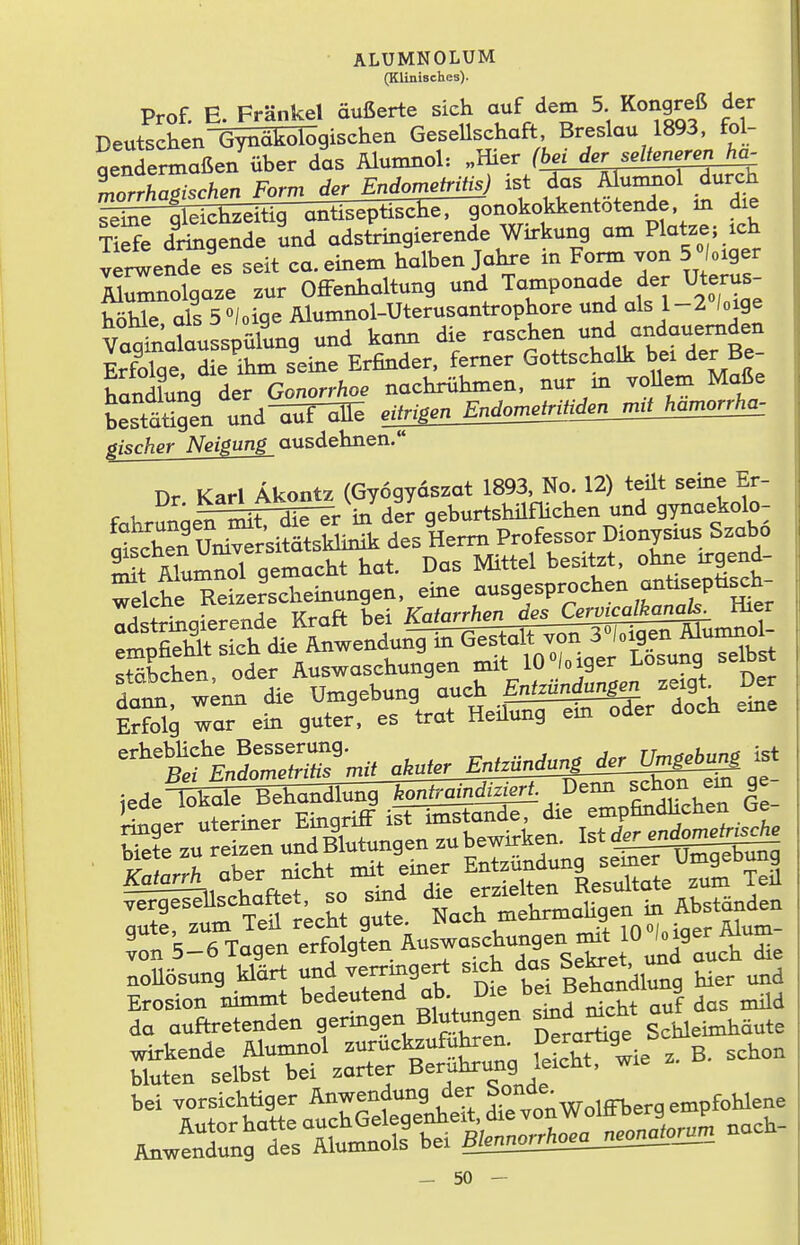 (Klinisches). Prof. E. Frankel äußerte sich auf dem 5 Kongreß der Deutschen Gynäkologischen GeseUschaft Breslau 1893. fol- gendermaßen über das Älumnol: morrhasischen Form der Endometritis) ist das Alumnol durch ll^fe dringende und adstringierende Wirkung am Platze; ich verwende es seit ca. einem halben Jahre m Form von 5 °loiger M^nolgaze zur Offenhaltung und Ta-ponade der Uterus- höhle als5°/oigeAlumnol-Uterusantrophoreundals l-2 /oige Va^natus^^ und kami die raschen -f-f-^^^^f Sae die ihm seine Erfinder, femer Gottschalk bei der Be- ta^nkilTGonorrhoe nachriihmen. nur in vollem Maße bestätigen und-^^IF^ ejpgen_Endon^^ pischer Neigung ausdehnen. Dr Karl Äkontz (Gyogydszat 1893. No. 12) teilt seine Er- f u Lh Zit Zir in del geburtshÜflichen und gynaekolo- Sen Uni^r;^^^^^ des Herrn Professor Dionysius Szabo St ÄlumnJl gemacht hat. Das Mittel besitzt, ohne irgend- Wche Reize^scheinungen. eine ausgesprochen anüsepüsch- weicne ixciz. 3 Katarrhen des Cervicalkanals. Hier ledeTSkale Behandlung *on(ramf^- ^ f^i^C Ge gute, zum Teil recht gute. iNacu mc ^ inoLiaer Älum- «on -5-6 Tagen erfolgten Auswaschung^^^^^^ nollösung klärt und «rnngert sich das |*-^. ÄÄ^Äf |g ;Ä B. scKon