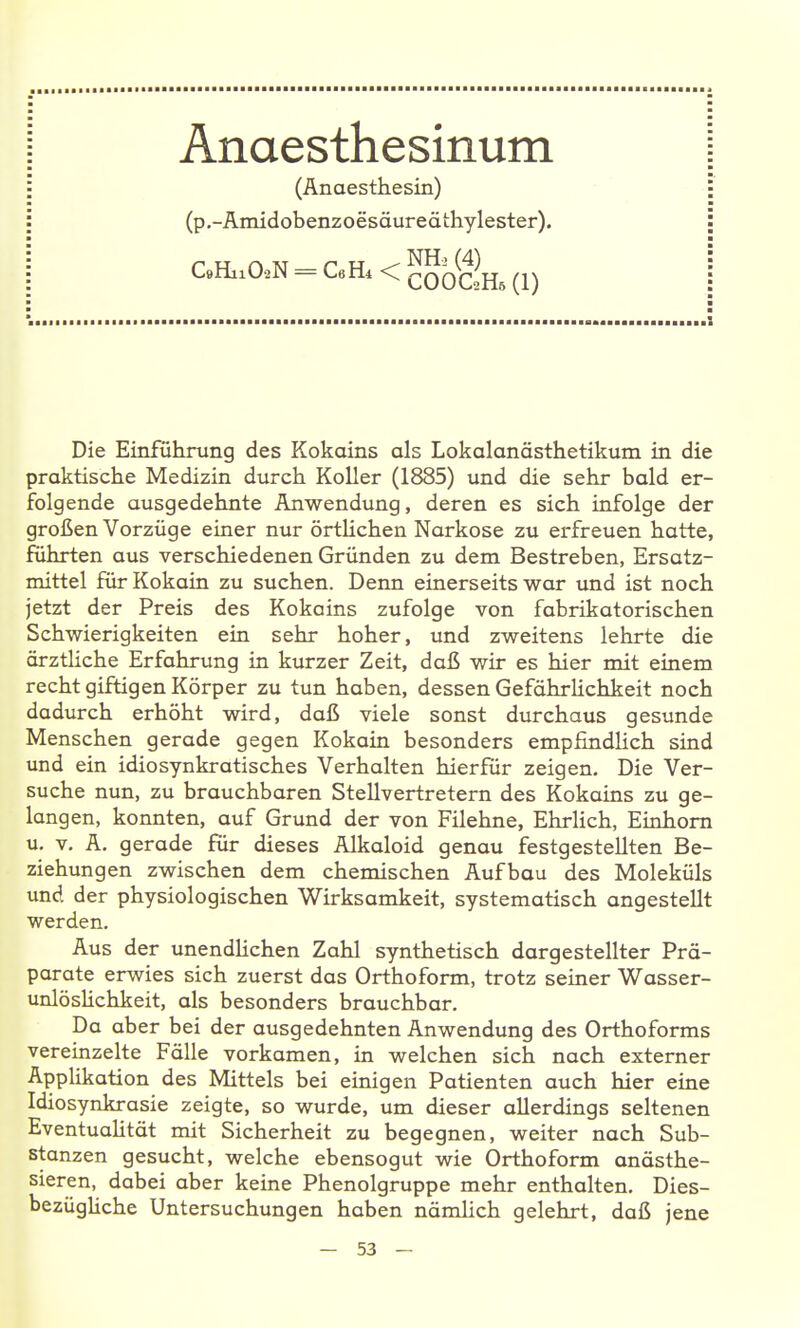 Anaesthesinum (Anaesthesin) (p.-Amidobenzoesäuredthylester). C9HiiO-2N = CeHi < COOC2H5 (1) Die Einführung des Kokains als Lokalanästhetikum in die praktische Medizin durch Koller (1885) und die sehr bald er- folgende ausgedehnte Anwendung, deren es sich infolge der großen Vorzüge einer nur örtlichen Narkose zu erfreuen hatte, führten aus verschiedenen Gründen zu dem Bestreben, Ersatz- mittel für Kokain zu suchen. Denn einerseits war und ist noch jetzt der Preis des Kokains zufolge von fabrikatorischen Schwierigkeiten ein sehr hoher, und zweitens lehrte die ärztliche Erfahrung in kurzer Zeit, daß wir es hier mit einem recht giftigen Körper zu tun haben, dessen Gefährlichkeit noch dadurch erhöht wird, daß viele sonst durchaus gesunde Menschen gerade gegen Kokain besonders empfindHch sind und ein idiosynkratisches Verhalten hierfür zeigen. Die Ver- suche nun, zu brauchbaren Stellvertretern des Kokains zu ge- langen, konnten, auf Grund der von Filehne, Ehrlich, Einhorn u, V, A. gerade für dieses Alkaloid genau festgestellten Be- ziehungen zwischen dem chemischen Aufbau des Moleküls und der physiologischen Wirksamkeit, systematisch angestellt werden. Aus der unendHchen Zahl synthetisch dargestellter Prä- parate erwies sich zuerst das Orthoform, trotz seiner Wasser- unlöslichkeit, als besonders brauchbar. Da aber bei der ausgedehnten Anwendung des Orthoforms vereinzelte Fälle vorkamen, in welchen sich nach externer Applikation des Mittels bei einigen Patienten auch hier eine Idiosynkrasie zeigte, so wurde, um dieser allerdings seltenen EventuaUtät mit Sicherheit zu begegnen, weiter nach Sub- stanzen gesucht, welche ebensogut wie Orthoform anästhe- sieren, dabei aber keine Phenolgruppe mehr enthalten. Dies- bezügUche Untersuchungen haben nämlich gelehrt, daß jene