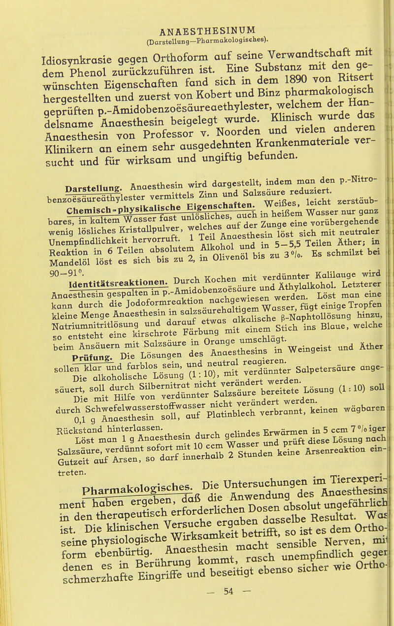 (Darstellung—PhormakologischeB). Idiosynkrasie qegen Orthoform auf seine Verwandtschaft mit dtÄnol zSrIckzuführen ist. Eine Substan. m.t d^^ g^^^^^ wünschten Eigenschaften fand sich in dem 1890 von Kitsert TrgesSen Ld zuerst von Robert und Binz P^a^^^^^^^^^ geprüften p.-Amidobenzoesäureaethylester, we ehern der tlan felsname ^Anaesthesin beigelegt wurde. Kl^-^J^^^, Anaesthesin von Professor v. Noorden und vielen anderen Sern an Tem sehr ausgedelmten Krankemnatenale ver- sucht und fiir wirksam und ungiftig befunden. j Darstellung Anaesthesin wird dargesteUt, indem man den p.-Nitro- benz?SS^lester vermittels Zinn ^al^säure reduzj^ Chetnisch^phys^^ .^'fj'^^ Wasser nS ganz bareiTi^kStiHrmiSirr^SrSHK^ ZunafeSe vorübergehende wenig' lösliches Kristallpulver, ^^^^^^-^^f^^^^st Sst s cl mit neutraler Unempfindlichkeit hervorruft. 1 ^.^^„^^'''^'i^ 5_5.5 Teilen Äther; in -'L^lOiSr,,!^ D„,^ Koch» =U Analsthesin gespalten m ^-'^Z^'^ T^^t^llZ^^i'- ^'^ ■»'■' kann dareh die ^'^^^.'•'^'l'^.ZSZZ^^ilr. fügt emige Tropfen kleine Menge Anaestliesm m '<^=°^^°™JXche VHnplTtoUösung hinz«, n^^S^t£ttrdt°=Ä we.gei. nnd X.e, Rückstand hinterlassen. „eUndes Erwärmen in 5 ccm 7 »/o iger Löst man l g Ana-^^- i1)Tcm wSser prüft diese Lösung nach lt:Ta:jt:Tsflar^^^^^ ^^^^ ^-^^^^'^ treten. ment haben ergeben, daß .^^^^^^^^^ in den therapeutisch erforderhchen Dosen a^^^ ^ 1 ist. Die khnischen Versuche f Q^^^^^f^^'^^^^^^ es dem Ortho] form ebenbürtig. Anaesthesm mac g^dUch geger fr.:LSeKrunÄkreBe.so sie. wie CHc