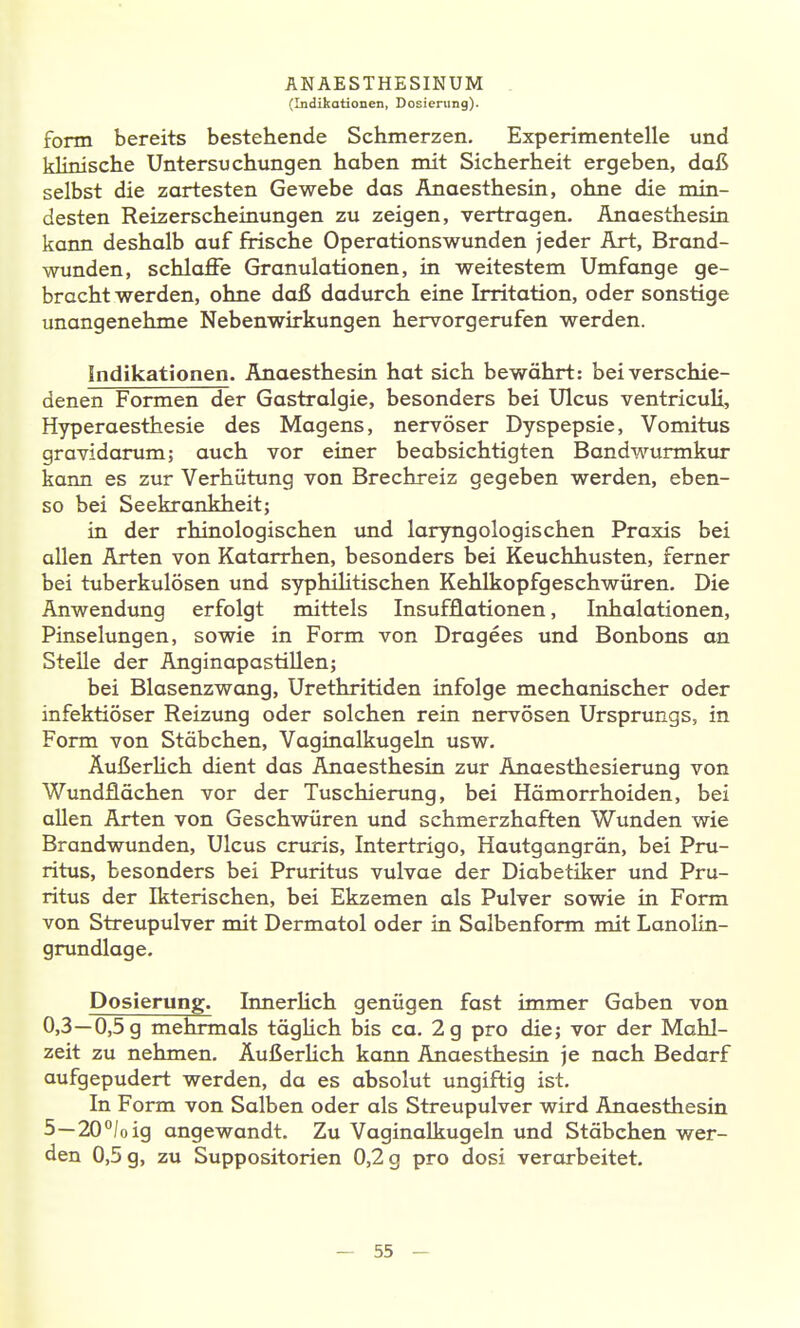 (Indikationen, Dosierung). form bereits bestehende Schmerzen. Experimentelle und klinische Untersuchungen haben mit Sicherheit ergeben, daß selbst die zartesten Gewebe das Anaesthesin, ohne die min- desten Reizerscheinungen zu zeigen, vertragen. Anaesthesin kann deshalb auf frische Operationswunden jeder Art, Brand- wunden, schlaffe Granulationen, in weitestem Umfange ge- bracht werden, ohne daß dadurch eine Irritation, oder sonstige unangenehme Nebenwirkungen hervorgerufen werden. Indikationen. Anaesthesin hat sich bewährt: beiverschie- denen Formen der Gastralgie, besonders bei Ulcus ventricuU, Hyperaesthesie des Magens, nervöser Dyspepsie, Vomitus gravidarum; auch vor einer beabsichtigten Bandwurmkur kaim es zur Verhütung von Brechreiz gegeben werden, eben- so bei Seekrankheit; in der rhinologischen und laryngologischen Praxis bei allen Arten von Katarrhen, besonders bei Keuchhusten, femer bei tuberkulösen und syphilitischen Kehlkopfgeschwüren. Die Anwendung erfolgt mittels Insufflationen, Inhalationen, Pinselungen, sowie in Form von Dragees und Bonbons an Stelle der AnginapastiUen; bei Blasenzwang, Urethritiden infolge mechanischer oder infektiöser Reizung oder solchen rein nervösen Ursprungs, in Form von Stäbchen, Vaginalkugeln usw. ÄußerHch dient das Anaesthesin zur Anaesthesierung von Wundflächen vor der Tuschierung, bei Hämorrhoiden, bei allen Arten von Geschwüren und schmerzhaften Wunden wie Brandwunden, Ulcus cruris, Intertrigo, Hautgangrän, bei Pru- ritus, besonders bei Pruritus vulvae der Diabetiker und Pru- ritus der Ikterischen, bei Ekzemen als Pulver sowie in Form von Streupulver mit Dermatol oder in Salbenform mit Lanolin- grundlage. Dosierung. InnerHch genügen fast immer Gaben von 0,3—0,5 g mehrmals täglich bis ca. 2 g pro die; vor der Mahl- zeit zu nehmen. Äußerlich kann Anaesthesin je nach Bedarf aufgepudert werden, da es absolut ungiftig ist. In Form von Salben oder als Streupulver wird Anaesthesin 5-20«/ oig angewandt. Zu Vaginalkugeln und Stäbchen wer- den 0,5 g, zu Suppositorien 0,2 g pro dosi verarbeitet.