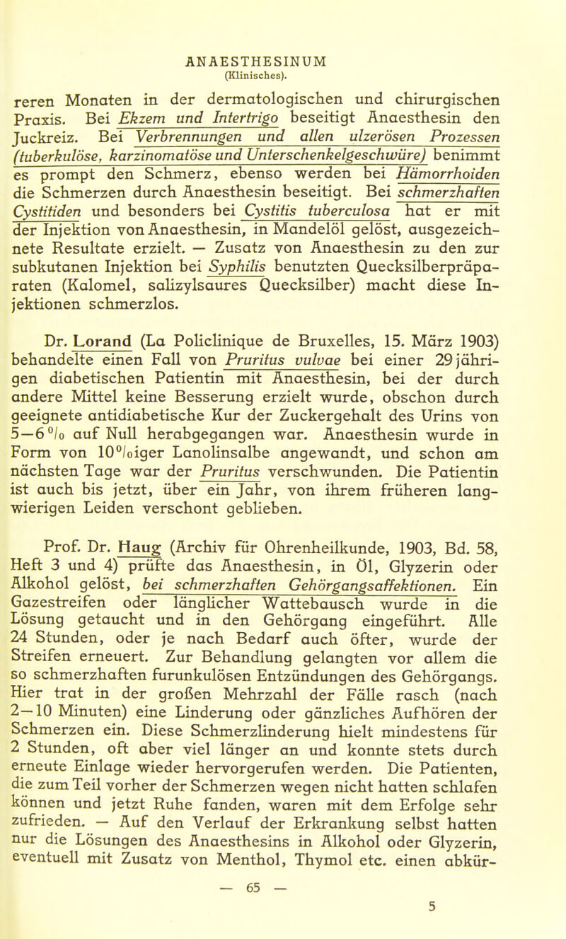 (Klinisches). reren Monaten in der dermatologischen und chirurgischen Praxis. Bei Ekzem und Intertrigo beseitigt Anaesthesin den Juckreiz, Bei Verbrennungen und allen ulzerösen Prozessen (tuberkulöse, karzinomatöse und Unterschenkelgeschwüre) benimmt es prompt den Schmerz, ebenso werden bei Hämorrhoiden die Schmerzen durch Anaesthesin beseitigt. Bei schmerzhaften Cystitiden und besonders bei Cystitis tuberculosa hat er mit der Injektion von Anaesthesin, in Mandelöl gelöst, ausgezeich- nete Resultate erzielt. — Zusatz von Anaesthesin zu den zur subkutanen Injektion bei Syphilis benutzten Quecksilberpräpa- raten (Kalomel, salizylsaures Quecksilber) macht diese In- jektionen schmerzlos. Dr. Lorand (La PoUclinique de Bruxelles, 15. März 1903) behandelte einen Fall von Pruritus vulvae bei einer 29 jähri- gen diabetischen Patientin mit Anaesthesin, bei der durch andere Mittel keine Besserung erzielt wurde, obschon durch geeignete antidiabetische Kur der Zuckergehalt des Urins von 5—6°lo auf Null herabgegangen war. Anaesthesin wurde in Form von 10°/oiger Lanolinsalbe angewandt, und schon am nächsten Tage war der Pruritus verschwunden. Die Patientin ist auch bis jetzt, über ein Jahr, von ihrem früheren lang- wierigen Leiden verschont gebheben. Prof. Dr. Haug (Archiv für Ohrenheilkunde, 1903, Bd. 58, Heft 3 und 4) prüfte das Anaesthesin, in öl, Glyzerin oder Alkohol gelöst, bei schmerzhaften Gehörgangsaffektionen. Ein Gazestreifen oder längHcher Wattebausch wurde in die Lösung getaucht und in den Gehörgang eingeführt. Alle 24 Stunden, oder je nach Bedarf auch öfter, wurde der Streifen erneuert. Zur Behandlung gelangten vor allem die so schmerzhaften furunkulösen Entzündungen des Gehörgangs. Hier trat in der großen Mehrzahl der Fälle rasch (nach 2—10 Minuten) eine Linderung oder gänzHches Aufhören der Schmerzen ein. Diese Schmerzlinderung hielt mindestens für 2 Stunden, oft aber viel länger an und konnte stets durch erneute Einlage wieder hervorgerufen werden. Die Patienten, die zum Teil vorher der Schmerzen wegen nicht hatten schlafen können und jetzt Ruhe fanden, waren mit dem Erfolge sehr zufrieden. — Auf den Verlauf der Erkrankung selbst hatten nur die Lösungen des Anaesthesins in Alkohol oder Glyzerin, eventuell mit Zusatz von Menthol, Thymol etc. einen abkür- — 65 — 5