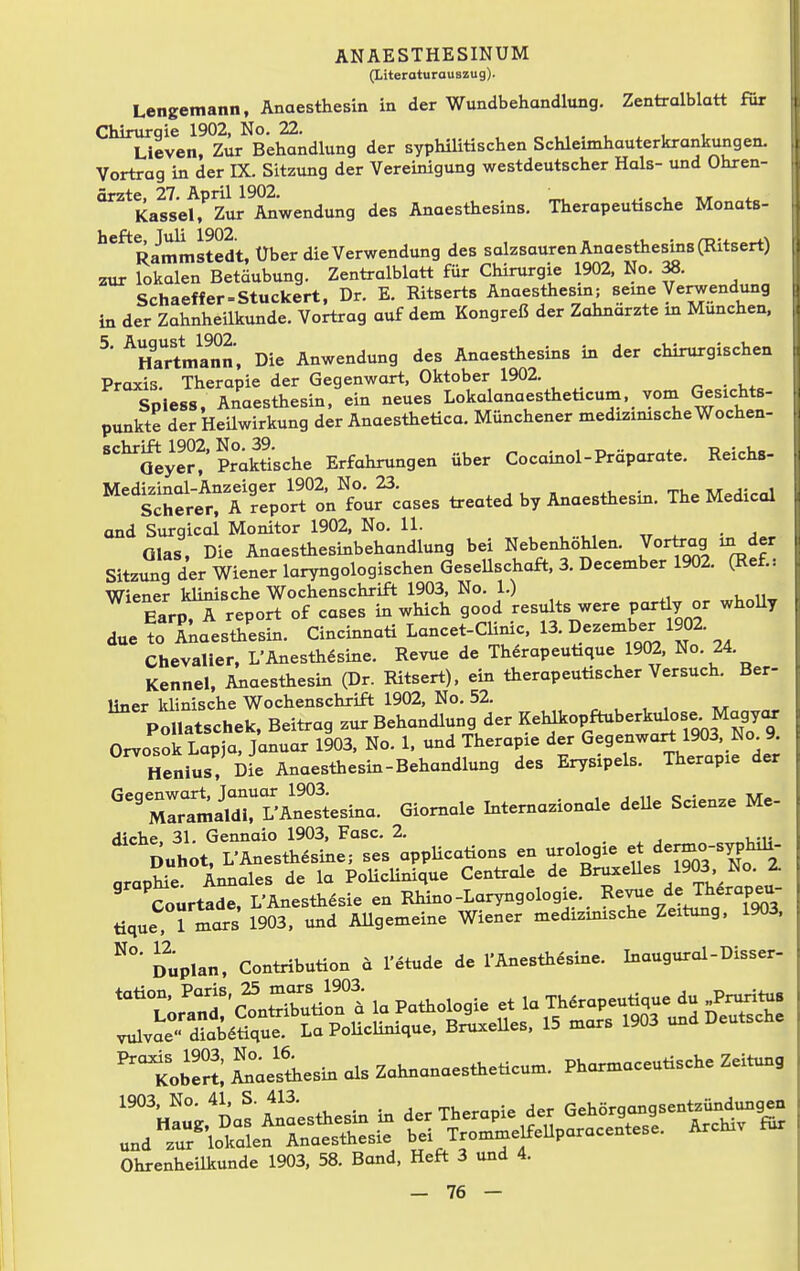 (Literoturauszug). Lengemann, Anaesthesin in der Wundbehandlung. Zentralblatt für Chirurgie 1902, No. 22. Lieven, Zur Behandlung der syphilitischen Schleimhauterkrankungen. Vortrag in der IX. Sitzung der Vereinigung westdeutscher Hals- und Ohren- ärzte, 27. April 1902. . Kassel, Zur Anwendung des Anaesthesins. Therapeutische Monats- ^*^Rammstedt, Über die Verwendung des salzsauren Anaestiiesms (Ritsert) zur lokalen Betäubung. Zentialblatt für Chirurgie 1902, No. 38. Schaeffer-Stuckert, Dr. E. Ritserts Anaestiiesin; Beine Verwendung in der Zahnheilkunde. Vortrag auf dem Kongreß der Zahnarzte in München. ^' '^Ema^nn, Die Anwendung des Anaestiiesins in der chirurgischen Praxis. Therapie der Gegenwart, Oktober 1902. ^ . i,. Spless, Anaestiiesin, ein neues Lokalanaestiieticum. vom Gesichts- punkte der Heilwirkung der Anaestiietica. Münchener medizinische Wochen- ''^Syef'faktische Erfahrungen über Cocainol-Präparate. Reichs- ^'i^^eTt^oTön^^^^^^^ treated by Anaestiiesin. The Medicol and Surgical Monitor 1902, No. 11. ,, „ ^ • j Glas, Die Anaestiiesinbehandlung bei Nebenhöhlen. Vortrag m der Sitzung der Wiener laryngologischen Gesellschaft, 3. December 1902. (Ref.: Wiener klinische Wochenschrift 1903, No. 1.) EarpTt report of cases in which good results were port^y or wholly due to Anaestiiesin. Cincinnati Lancet-CUmc, 13. Dezember 1902. Chevalier, L'Anestii6sine. Revue de Thörapeutique 1902, No. 24. Kenne!, Anaesthesin (Dr. Ritsert), ein tiierapeutischer Versuch. Ber- liner klinische Wochenschrift 1902, No. 52. . , , , . Pollatschek, Beitrag zur Behandlung der Kehlkopftuberkulose Magycu. Orvosok Lapia, Januar 1903, No. 1. und Therapie der Gegenwart 1903, No 9. Henius! hL Anaestiiesin-Behandlung des Erysipels. Therapie der ^''7Jlil^vlZ.sina. Giomale Intemazionole deUe Scienze Me- '^ii:7Z^::^s'^V^^^ons en urologie - -rm^syphil. araohie Ännales de la PoUcHnique Centiale de Bnixelles 1903 No. 2. ' 'courtade, L'Anestii6sie en Rhino-Laryngologie. R^vue de Therapeu- tique. 1 mars 1903. und Allgemeine Wiener medizmische Zeitung, 1903. Duplan, Contribution d l'etude de l'Anestii^sine. Inaugural-Disser- Ohrenheilkunde 1903, 58. Bond, Heft 3 und 4.