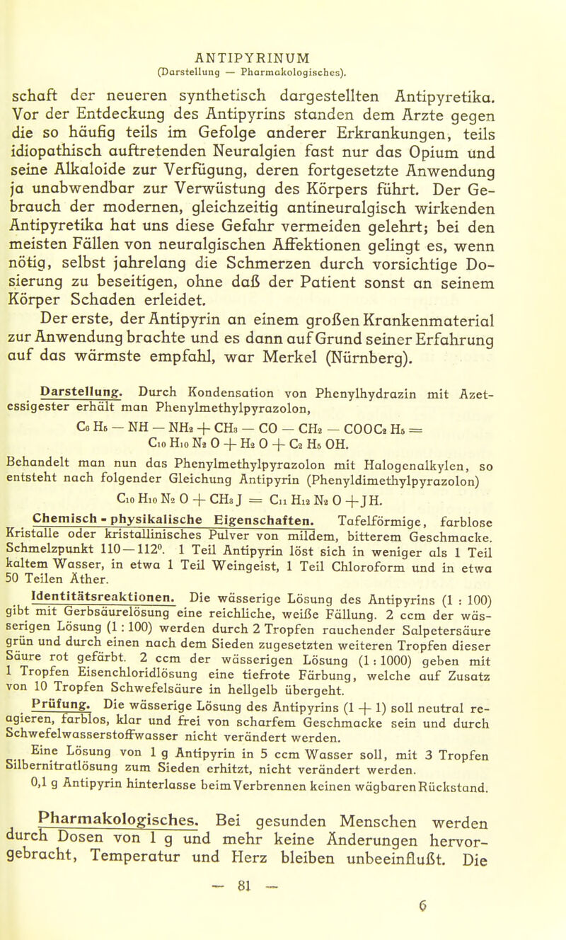 (Darstellung — Pharmakologisches). Schaft der neueren synthetisch dargestellten Antipyretika. Vor der Entdeckung des Äntipyrins standen dem Arzte gegen die so häufig teils im Gefolge anderer Erkrankungen, teils idiopathisch auftretenden Neuralgien ftist nur das Opium und seine Alkaloide zur Verfugung, deren fortgesetzte Anwendung ja unabwendbar zur Verwüstung des Körpers führt. Der Ge- brauch der modernen, gleichzeitig antineuralgisch wirkenden Antipyretika hat uns diese Gefahr vermeiden gelehrt; bei den meisten Fällen von neuralgischen Affektionen gelingt es, wenn nötig, selbst jahrelang die Schmerzen durch vorsichtige Do- sierung zu beseitigen, ohne daß der Patient sonst an seinem Körper Schaden erleidet. Der erste, derAntipyrin an einem großen Krankenmaterial zur Anwendung brachte und es dann auf Grund seiner Erfahrung auf das wärmste empfahl, war Merkel (Nürnberg). Darstellung. Durch Kondensation von Phenylhydrazin mit Azet- essigester erhält man Phenylmethylpyrazolon, Co H6 — NH — NHa + CH3 — CO — CHa — COOC2 Hs = Cio Hio Na 0 + H2 0 + C2 Hs OH. Behandelt man nun das Phenylmethylpyrazolon mit Halogenalkylen, so entsteht nach folgender Gleichimg Antipyrin (Phenyldimethylpyrazolon) Cio Hio N2 0 + CHa J = Cn Hi3 m 0 + JH. Chemisch - physikalische Eigenschaften. Tafelförmige, farblose Kristolle oder kristallinisches Pulver von mildem, bitterem Geschmacke. Schmelzpunkt 110—112». 1 Teil Antipyrin löst sich in weniger als 1 Teil kaltem Wasser, in etwa 1 Teil Weingeist, 1 Teil Chloroform und in etwa 50 Teilen Äther. Identitätsreaktionen. Die wässerige Lösung des Äntipyrins (1 : 100) gibt mit Gerbsäurelösung eine reichliche, weiße Fällung. 2 ccm der wäs- serigen Lösung (1:100) werden durch 2 Tropfen rauchender Salpetersäure grün und durch einen nach dem Sieden zugesetzten weiteren Tropfen dieser Säure rot gefärbt. 2 ccm der wässerigen Lösung (1: 1000) geben mit 1 Tropfen Eisenchloridlösung eine tiefrote Färbung, welche auf Zusatz von 10 Tropfen Schwefelsäure in hellgelb übergeht. Prüfung. Die wässerige Lösung des Äntipyrins (1 + 1) soU neutral re- agieren, farblos, klar und frei von scharfem Geschmacke sein und durch SchwefelwasserstofFwasser nicht verändert werden. Eine Lösung von 1 g Antipyrin in 5 ccm Wasser soll, mit 3 Tropfen Silbernitratlösung zum Sieden erhitzt, nicht verändert werden. 0,1 g Antipyrin hinterlasse beim Verbrennen keinen wägbaren Rückstand. Pharmakologisches. Bei gesunden Menschen werden durch Dosen von 1 g und mehr keine Änderungen hervor- gebracht, Temperatur und Herz bleiben unbeeinflußt. Die - 81 ~ 6