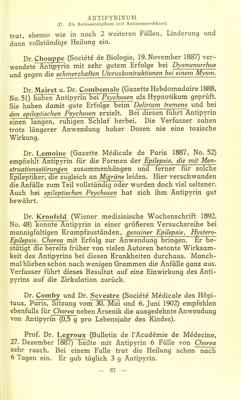 (II. Als Antineurolgikum und AntispaRmndikum). trat, ebenso wie in noch 2 weiteren Fällen, Linderung und dann vollständige Heilung ein. Dr. Chouppe (Societe de Biologie, 19. November 1887) ver- wendete Antipyrin mit sehr gutem Erfolge bei Dysmenorrhoe und gegen die schmerzhaften Uteruskontraktionen bei einem Myom. Dr. Mairet u. Dr. Combemale (Gazette Hebdomadaire 1888, No. 51) haben Antipyrin bei Psychosen als Hypnotikum geprüft. Sie haben damit gute Erfolge beim Delirium tremens und bei den epileptischen Psychosen erzielt. Bei diesen führt Antipyrin einen langen, ruhigen Schlaf herbei. Die Verfasser sahen trotz längerer Anwendung hoher Dosen nie eine toxische Wirkung. Dr. Lemoine (Gazette Medicale de Paris 1887, No. 52) empfiehlt Antipyrin für die Formen der Epilepsie, die mit Men- struationsstörungen zusammenhängen un3 femer für solche Epileptiker, die zugleich an Migräne leiden. Hier verschwanden die Anfälle zum Teil vollständig oder wurden doch viel seltener. Auch bei epileptischen Psychosen hat sich ihm Antipyrin gut bewährt. Dr. Kronfeld (Wiener medizinische Wochenschrift 1892, No. 48) konnte Antipyrin in einer größeren Versuchsreihe bei mannigfaltigen Krampfzuständen, genuiner Epilepsie, Hystero- Epilepsie, Chorea mit Erfolg zur Anwendung bringen. Er be- stätigt die bereits früher von vielen Autoren betonte Wirksam- keit des Antipyrins bei diesen Krankheiten durchaus. Manch- mal blieben schon nach wenigen Grammen die Anfälle ganz aus. Verfasser führt dieses Resultat auf eine Einwirkung des Anti- pyrins auf die Zirkulation zurück. Dr. Comby und Dr. Sevestre (Societe Medicale des Hopi- taux, Paris, Sitzung vom 30. Mai und 6. Juni 1902) empfehlen ebenfalls für Chorea neben Arsenik die ausgedehnte Anwendung von Antipyrin (0,5 g pro Lebensjahr des Kindes). Prof. Dr. Legroux (Bulletin de l'Academie de Medecine, 27. Dezember 1887) heilte mit Antipyrin 6 Fälle von Chorea sehr rasch. Bei einem Falle trat die Heilung schon nach 6 Tagen ein. Er gab täglich 3 g Antipyrin.