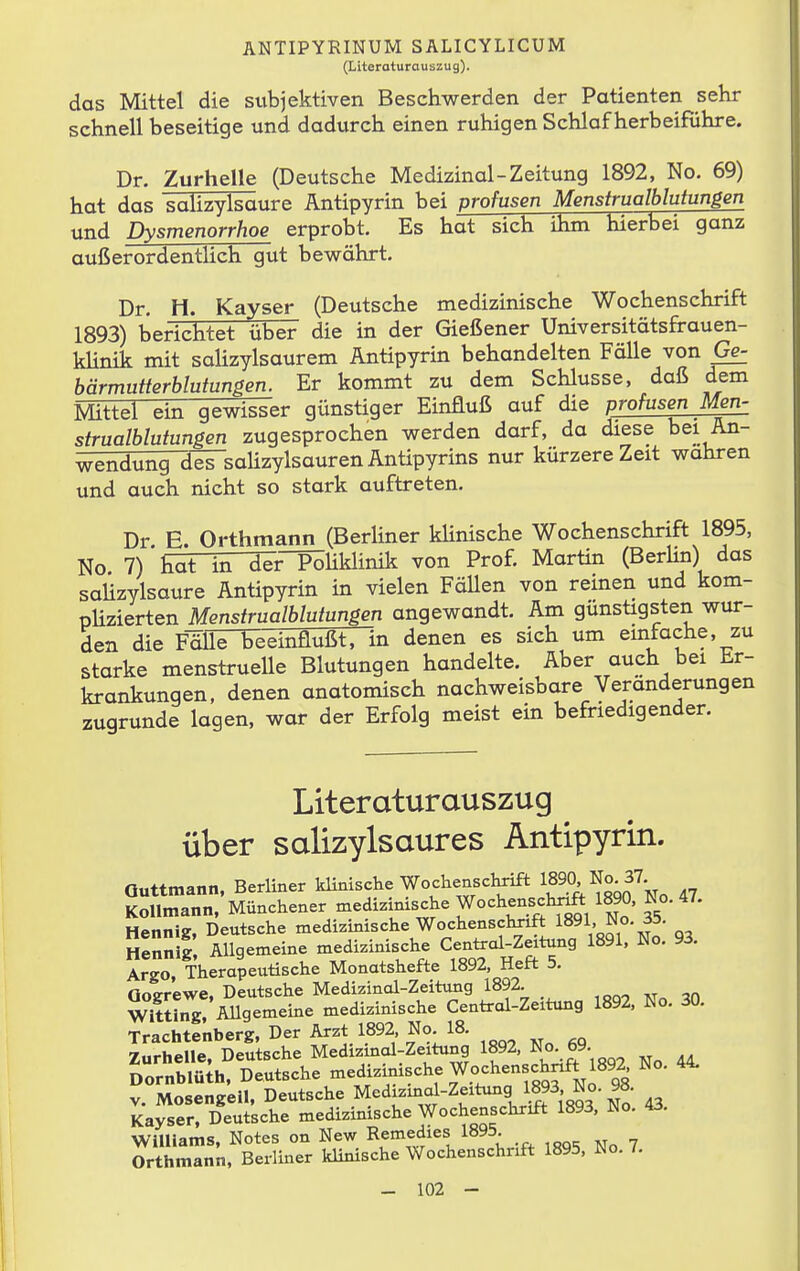 (Literoturauszug). das Mittel die subjektiven Beschwerden der Patienten sehr schnell beseitige und dadurch einen ruhigen Schlaf herbeiführe. Dr. Zurhelle (Deutsche Medizinal-Zeitung 1892, No. 69) hat das Salizylsäure Antipyrin bei profusen Menstrualblutungen und Dysmenorrhoe erprobt. Es hat sich ihm hierbei ganz außerordentHch gut bewährt. Dr. H. Kayser (Deutsche medizinische Wochenschrift 1893) berichtet über die in der Gießener Universitätsfrauen- klinik mit salizylsaurem Antipyrin behandelten Fälle von Ge- bärmutterblutungen. Er kommt zu dem Schlüsse, daß dem Mittel ein gewisser günstiger Einfluß auf die profusen Men- strualblutungen zugesprochen werden darf, da diese bei An- wendung des saHzylsaurenÄntipyrins nur kürzere Zeit wahren und auch nicht so stark auftreten, Dr. E. Orthmann (Berliner kHnische Wochenschrift 1895, No 7) hat in der PoUklinik von Prof. Martin (BerUn) das Salizylsäure Antipyrin in vielen Fällen von reinen und kom- pHzierten Menstrualblutungen angewandt. Am günstigsten wur- den die FäÜTVeeinflußt, in denen es sich um einfache, zu starke menstruelle Blutungen handelte. Aber auch bei Er- krankungen, denen anatomisch nachweisbare Veränderungen zugrunde lagen, war der Erfolg meist ein befriedigender. Literaturauszug über salizylsaures Antipyrin. Quttmann, Berliner Wochenschrift 189^^ KoUmann, Münchener medizinische Wochenschnft 1890, 1.0. 47. Hennig, Deutsche medizinische Wochenschnft 1891, No. 35. ttZnS, Allgemeine medizinische Centrai-Zeitung 1891, No. 93. Argo, Therapeutische Monatshefte 1892, Heft 5, nntrr'ewe. Deutsche Medizinal-Zeitung 1892. Äii! Mlgememe medizinische Centrol-Zeitung 1892, No. 30. Trachtenberg, Der Arzt 1892 No 18. Zurhelle, Deutsche Medizinol-Zeitung 1892, No. 69. Dornblüth, Deutsche tnedizimsche Wochenschnft 1892 No. 44. V. Mosengell, Deutsche Medizino^-Zeitu^g W N^^ Kayser, Deutsche medizinische Wochenschrift 1893, No. 43. Williams, Notes on New Rf^^f^^i«^^ 1^^^; ... ,oq. No 7 Orthmann, Beriiner klinische Wochenschnft 1895, No. /.