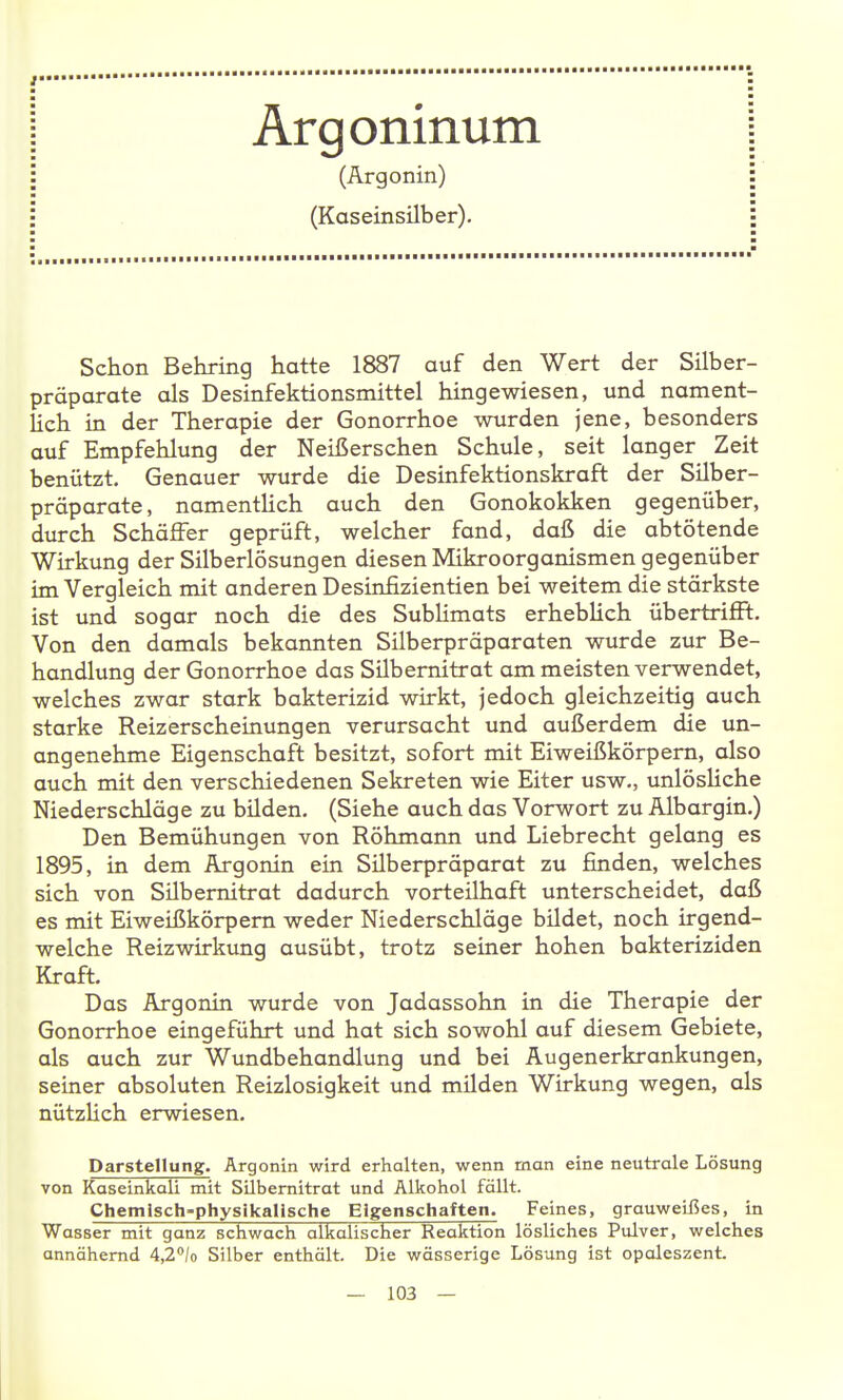 Ärgoninum (Argonin) (Kaseinsilber). Schon Behring hatte 1887 auf den Wert der Silber- präparate als Desinfektionsmittel hingewiesen, und nament- Hch in der Therapie der Gonorrhoe wurden jene, besonders auf Empfehlung der Neißerschen Schule, seit langer Zeit benützt. Genauer wurde die Desinfektionskraft der Silber- präparate, namentHch auch den Gonokokken gegenüber, durch Schäffer geprüft, welcher fand, daß die abtötende Wirkung der Silberlösungen diesen Mikroorganismen gegenüber im Vergleich mit anderen Desinfizientien bei weitem die stärkste ist und sogar noch die des SubUmats erheblich übertrifft. Von den damals bekannten Silberpräparaten wurde zur Be- handlung der Gonorrhoe das Silbernitrat am meisten verwendet, welches zwar stark bakterizid wirkt, jedoch gleichzeitig auch starke Reizerscheinungen verursacht und außerdem die un- angenehme Eigenschaft besitzt, sofort mit Eiweißkörpem, also auch mit den verschiedenen Sekreten wie Eiter usw., unlösliche Niederschläge zu bilden, (Siehe auch das Vorwort zu Albargin,) Den Bemühungen von Röhmann und Liebrecht gelang es 1895, in dem Argonin ein Silberpräparat zu finden, welches sich von Silbemitrat dadurch vorteilhaft unterscheidet, daß es mit Eiweißkörpem weder Niederschläge bildet, noch irgend- welche Reizwirkung ausübt, trotz seiner hohen bakteriziden Kraft, Das Argonin wurde von Jadassohn in die Therapie der Gonorrhoe eingeführt und hat sich sowohl auf diesem Gebiete, als auch zur Wundbehandlung und bei Augenerkrankungen, seiner absoluten Reizlosigkeit und milden Wirkung wegen, als nützlich erwiesen, Darstellung. Argonin wird erhalten, wenn man eine neutrale Lösung von Kaseinkall mit Silbemitrat und Alkohol fällt. Chemisch-physikalische Eigenschaften. Feines, grauweißes, in Wasser mit ganz schwach alkalischer Reaktion lösliches Pulver, welches annähernd i,2°lo Silber enthält. Die wässerige Lösung ist opoleszent.