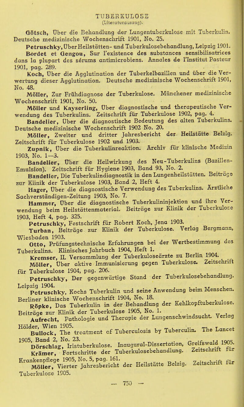 (titeraturauszug). GStsch, Über die Behandlung der Lungentuberkulose mit Tuberkulin. Deutsche medizinische Wochenschrift 1901, No. 25. Petruschky, Über Heilstätten- und Tuberkulosebehandlung, Leipzig 1901. Bordet et Oengou, Sur l'existence des substances sensibilisatrices dans la plupart des Barums antimicrobiens. Annales de l'Institut Pasteur 1901, pag. 289. Koch, Über die Agglutination der Tuberkelbazillen und über die Ver- wertung dieser Agglutination. Deutsche medizinische Wochenschrift 1901, No. 48. Möller, Zur Frühdiagnose der Tuberkulose. Münchener medizinische Wochenschrift 1901, No. 50. Möller und Kayserllngr, Über diagnostische und therapeutische Ver- wendung des Tuberkulins. Zeitschrift für Tuberkulose 1902, pag. 4. Bandelier, Über die diagnostische Bedeutung des alten Tuberkulins. . Deutsche medizinische Wochenschrift 1902 No. 20. Möller, Zweiter und dritter Jahresbericht der Heilstätte Beizig. Zeitschrift für Tuberkulose 1902 und 1903. Zupnik, Über die Tuberkulinreaktion. Archiv für klinische Medizin 1903, No. 1—3. Bandelier, Über die Heilwirkung des Neu-Tuberkulins (Bazillen- Emulsion). Zeitschrift für Hygiene 1903, Band 93, No. 2. Bandelier, Die Tuberkulindiagnostik in den Lungenheilstätten. Beitrags zai Klinik der Tuberkulose 1903, Band 2, Heft 4. Hager, Über die diagnostische Verwendung des Tuberkulins. Arztliche Sachverständigen-Zeitung 1903, No. 7. Hammer, Über die diagnostische Tuberkulininjektion und ihre Ver- wendung beim Heilstättenmaterial. Beiträge zur Klinik der Tuberkulose 1903, Heft 4, pag. 325. Petrusciiky, Festschrift für Robert Koch, Jena 1903, Turban, Beiträge zur Klinik der Tuberkulose. Verlag Bergmann, Wiesbaden 1903. , Otto, Prüfungstechnische Erfahrungen bei der Wertbesümmung des Tuberkulins. Klinisches Jahrbuch 1904, Heft 1. Kremser, IL Versammlung der Tuberkuloseärzte zu Berlin 1904. Möller, Über aktive Immunisierung gegen Tuberkulose. Zeitschrift für Tuberkulose 1904, pag. 206. Petrusciiky, Der gegenwärtige Stand der Tuberkulosebehandlung. Leipzig 1904. , , . •.t l Petruschky, Kochs TuberkuHn und seine Anwendung beim Menschen. 34, No. 18. Behandlung der Kehlkopftuberkulose. 1905, No. 1. apie der Lmigenschwindsucht. Verlag ler, WICH i.:p\j~>. , IT. t V Tt, Bullock, The treatment of Tuberculosis by Tuberculm. iüe muucr, vitii Tuberkulose 1905.