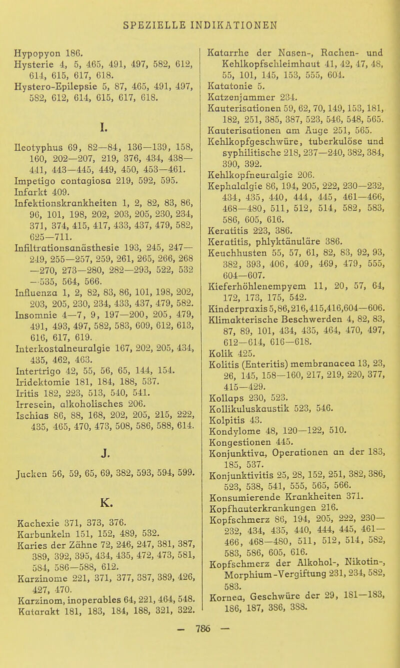 Hypopyon 186. Hysterie 4. 5, 465, 491. 497, 582, 612, 614, 615, 617, 618. Hystero-Epilepsie 5, 87, 465, 491, 497, 582, 612, 614, 615, 617, 618. I. neotyphus 69, 82—84, 136-139, 158, 160, 202—207, 219, 376, 434, 438— 441, 443—445, 449, 450, 453—461. Impetigo contagiosa 219, 592, 595. Infarkt 409. Infektionskrankheiten 1, 2, 82, 83, 86, 90, 101, 198, 202, 203, 205, 230, 234, 371. 374, 415, 417, 433, 437, 479, 582, G25—711. Lafiltrationsanästliesie 193, 245, 247— 219, 255—257, 259, 261, 265, 266, 268 —270. 273—280. 282—293. 522. 532 —535, 564, 566. Influenza 1, 2, 82, 83. 86. 101. 198. 202, 203, 205, 230, 234, 433, 437, 479, 582, Insomnie 4—7, 9, 197—200, 205, 479, 491, 493, 497, 582. 583. 609. 612, 613, 616, 617. 619. Literkostalneuralgie 167, 202, 205, 434, 435, 462. 463. Intertrigo 42, 55, 56, 65, 144. 154. kidektomie 181, 184, 188, 537. Iritis 182, 223, 513, 540, 541. Irresein, alkoholisches 206. Ischias 86. 88, 168, 202, 205, 215, 222, 435, 465, 470, 473, 508, 586, 588, 614. J. Jucken 56, 59, 65, 69, 382, 593, 594, 599. K. Kachexie 371, 373, 376. Karbunkeln 151, 152, 489, 532. Karies der Zähne 72, 246, 247, 381, 387, 389, 392, 395, 434. 435. 472, 473, 581, 584, 586—588, 612. Karzinome 221, 371, 377, 387, 389, 426. 427. 470. Karzinom, inoperables 64. 221.464. 548. Katarakt 181. 183. 184, 188, 321, 322. Katarrhe der Nasen-. Rachen- und Kehlkopfschleimhaut 41. 42. 47. 48, 55. 101, 145, 153, 555, 604. Katatonie 5. Katzenjammer 234. Kauterisationen 59, 62, 70, 149.153. 181, 182, 251, 385, 387, 523, 546, 548, 565. Kauterisationen am Äuge 251, 565. Kehlkopfgeschwüre, tuberkulöse und syphilitische 218,237—240, 382, 384, 390, 392. Kehlkopfneuralgie 206. Kephalalgie 86, 194, 205, 222, 230—232, 434, 435, 440, 444, 445, 461—466, 468—480, 511, 512, 514, 582, 583, 586, 605, 616. Keratitis 223, 386. Keratitis, phlyktönulöre 386. Keuchhusten 55, 57, 61, 82, 83, 92, 93, 382, 393, 406, 409, 469, 479, 555, 604—607. Kieferhöhlenempyem 11, 20, 57, 64, 172, 173, 175, 542, Kinderpraxis 5,86,216.415,416,604—606. Klimakterische Beschwerden 4, 82, 83, 87. 89, 101, 434, 435, 464, 470, 497, 612—614, 616—618. Kolik 425. Kolitis (Enteritis) membranacea 13, 23, 26, 145, 158—160, 217. 219, 220, 377, 415—429. Kollaps 230, 523. KoUikuluskaustik 523, 546. Kolpitis 43. Kondylome 48, 120—122, 510. Kongestionen 445. Konjunktiva. Operationen an der 183, 185. 537. Konjunktivitis 25, 28, 152. 251, 382, 386, 523, 538, 541, 555. 565, 566. Konsumierende Krankheiten 371. Kopfhauterkraiikungen 216. Kopfschmerz 86, 194, 205, 222, 230— 232, 434, 435. 440. 444. 445. 461— 466. 468—480. 511, 512, 514, 582, 583, 586, 605, 616. Kopfschmerz der Alkohol-, Nikotin-, Morphium-Vergiftung 231, 234, 582, 583. Kornea, Geschwüre der 29, 181—183, 186, 187. 386. 388.