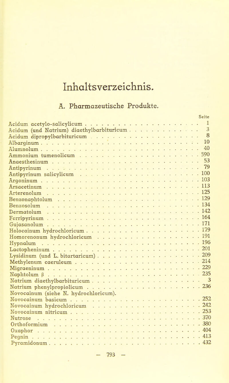 Inhaltsverzeichnis. A. Pharmazeutische Produkte, Seite Acidum acetylo-salicylicum 1 Acidum (und Natrium) diaethylbarbituricum 3 Acidum dipropylbarbituricum 8 Albarginum • • 10 Älumnolum 40 Ammonium tumenolicum 590 Anaesthesinum 53 Antipyrinum 79 Antipyrinum salicylicum 100 Argonin um 103 Arsacetinum 113 Arterenolum 125 Benzonaphtolum 129 Benzosolum 134 Dermatolum 142 Ferripyrinum 164 Gujasanolum 171 Holocainiun hydrochloricum 179 Homorenonum Hydrochlorictun 191 Kypnalum 196 Lactopheninum 201 Lysidinum (und L. bitartaricum) 209 Metbylenum caeruleum 214 Migraeninum 229 Naphtolum ß 235 Natrium diaethylbarbituricum 3 Natrium phenylpropiolicum 236 Novocainum (siehe N. hydrochloricum). Novocainum basicum 252 Novocainum hydrochloricum 242 Novocainum nitricum 253 Nutrose 370 Orthoformium 380 Oxaphor 404 Pegnin 413 Pyramidonum 432