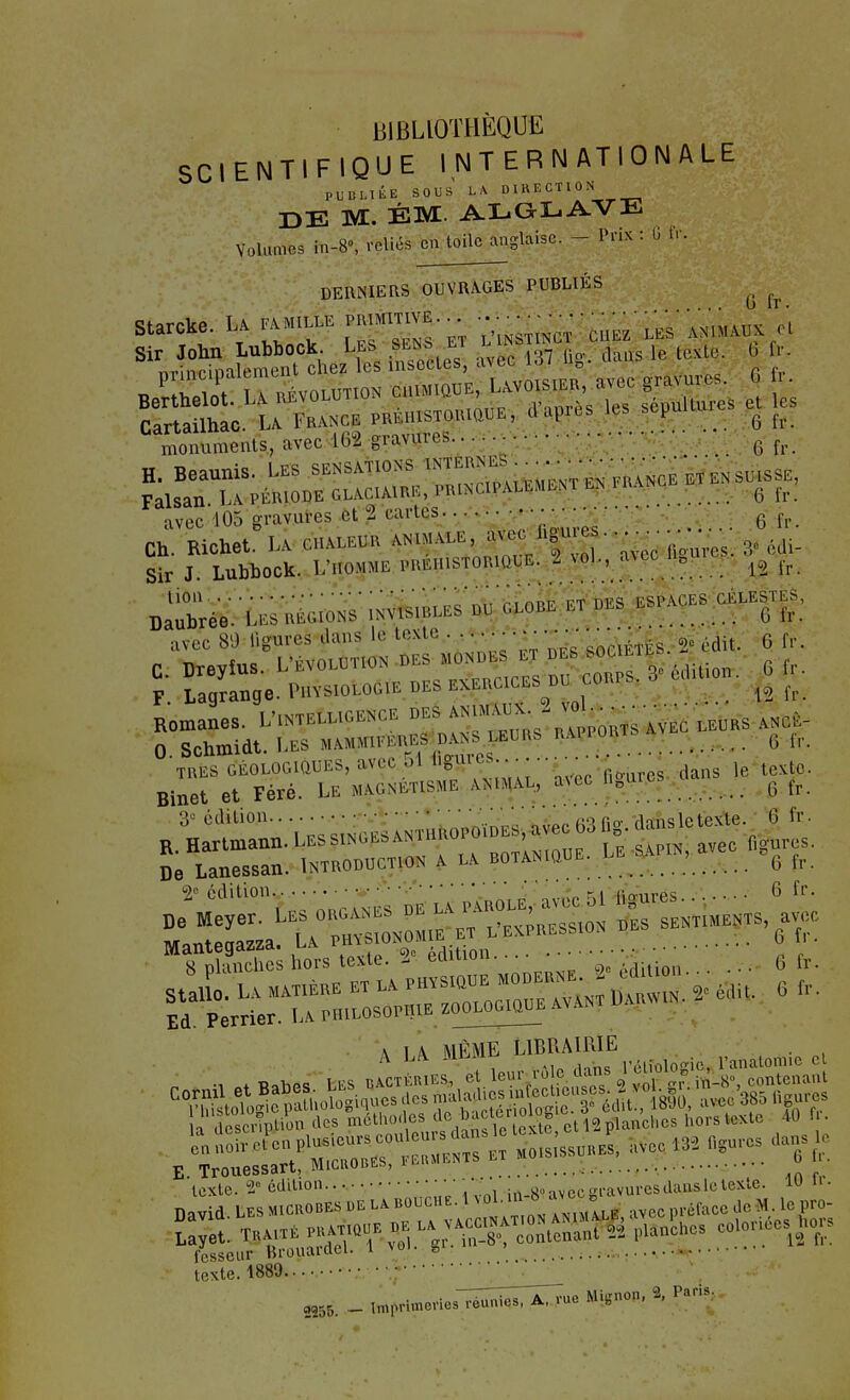 G fr BIBLIOTHÈQUE SCIENTIFIQUE INTERNATIONALE PUBLIÉE SOUS LA DIRECTION r>E M. ÉM. Volumes m-8», reliés eu toile anglaise. - Prix : U ir. DERNIERS OUVRAGES PUBLIÉS monuments, avec 162 gravures - ^ avec 105 gravures et 2 cartes.. • • y;;-^:: ^ 6 fr. Ch. Richet. LA CHALEUR ANIMALE, '^^J'f^--^^-^^^,,,^,^,. Sir J. Lubbock. ynoMME PREHISTORIQUE. 2 vol., a^ec u^|lle^^^^ lion ■••..•.^^••V' * . .-i'-^Tj ESPACES CÉLESTES, Daubrée. Les régions ^nvi^^bs a^^^^T «es espa ^ avec 89 ligures dans le texte, . ..... • • r - g, .^it. 6 fr. \ lA MÊME LIBRAIRIE . A LiV -ui.iii^ ^ réliologic, l'anatomio cl teSel'isSO 111^11 2255. _ imprimevierréunies. A. rue Mignon, % Paris,