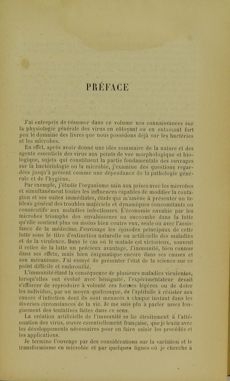 PRÉFACE J'ai entrepris de résumer clans ce volume nos connaissances sur la physiologie générale des virus en côtoyant ou en enlainanl fort peu le domaine des livres que nous possédons déjcà sur les bactéries et les microbes. En effet, après avoir donné une idée sommaire de la nature et des agents essentiels des virus aux points de vue morphologique et bio- logique, sujets qui constituent la partie fondamentale des ouvrages sur la bactériologie ou la microbie, j'examine des questions regar- dées jusqu'à présent comme une dépendance de la pathologie géné- rale et de l'hygiène. Par exemple, j'étudie l'organisme sain aux prises avec les microbes et simultanément toutes les influences capables de modilier la conta- gion et ses suites immédiates, étude qui m'amène à présenter un ta- bleau général des troubles matériels et dynamiques concomitants ou consécutifs aux maladies infectieuses. L'économie envahie par les microbes triomphe des envahisseurs ou succombe dans la lutte qu'elle soutient plus ou moins bien contre eux, seule ou avec l'assis- tance de la médecine. J'envisage les épisodes principaux de cette lutte sous le titre d'extinction naturelle ou artificielle des maladies et de la virulence. Dans le cas où le malade est victorieux, souvent il retire de la lutte un précieux avantage, l'immunité, bien connue dans ses effets, mais bien énigmatique encore dans ses causes et son mécanisme. J'ai essayé de présenter l'état de la science sur ce point difficile et embrouillé. L'immunité étant la conséquence de plusieurs maladies virulentes, lorsqu'elles ont évolué avec bénignité, l'expérimentateur devait s'efforcer de reproduire à volonté ces formes légères ou de doter les individus, par un moyen quelconque, de l'aptitude à résister aux causes d'infection dont ils sont menacés a chaque instant dans les diverses circonstances'de la vie. Je me suis plu à parler assez lon- guement des tentatives faites dans ce sens. La création artificielle de l'immunité se lie étroitement à l'atté- nuation des virus, œuvre essentiellement française, que je traite avec les développements nécessaires pour en faire saisir les procédés et les applications. Je termine l'ouvrage par des considérations sur la variation et le transformisme en microbie et par quelques lignes où je cherche à