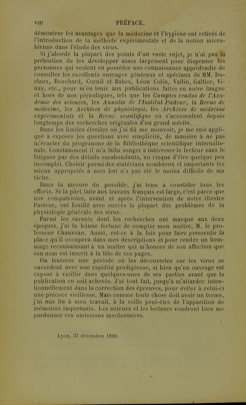 démontrer les avantages que la médecine et l'hygiène ont retirés de l'introduction de la méthode expérimentale et de la notion micro- bienne dans l'étude des virus. Si j'aborde la plupart des points d'un vaste sujet, je n'ai pas la prétention de les développer assez largement pour dispenser les personnes qui veulent en posséder une connaissance approfondie de consulter les excellents ouvrages généraux et spéciaux de MM. Du- claux, Bouchard, Cornil et Babes, Léon Colin, Vallin, Galtier, Vi- nay, etc., pour m'en tenir aux publications faites en noire langue et hors de nos périodiques, tels que les Comptes rendus de VAca- demie des sciences, les Annales do rinslitut Pasteur, la Revue de médecine, les Archives de physiologie, les Archives de médecine expérimentale et la Revue scienti/ique où s'accumulent depuis longtemps des recherches originales d'un grand mérite. Dans les limites étroites où j'ai dû me mouvoir, je me suis appli- qué à exposer les questions avec simplicité, de manière à ne pas m'écarter du programme de la Bibliothèque scientifique internatio- nale. Constamment il m'a fallu songer à intéresser le lecteur sans le fatiguer par des détails surabondants, au risque d'être quelque peu incomplet. Choisir parmi des matériaux nombreux et importants les mieux appropriés à mon but n'a pas été le moins difficile de ma tâche. Dans la mesure du possible, j'ai tenu à constater tous les efforts. Si la part faite aux travaux français est large, c'est parce que nos compatriotes, avant et après l'intervention de notre illustre Pasteur, ont fouillé avec succès la plupart des problèmes de la physiologie générale des virus. Parmi les savants dont les recherches ont marqué aux deux époques, j'ai la bonne fortune de compter mon maître, M. le pro- fesseur Chauveau. Aussi, est-ce à la fois pour faire pressentir la place qu'il occupera dans mes descriptions et pour rendre un hom- mage reconnaissant à un maître qui m'honore de son affection que son nom est inscrit à la tête de ces pages. On traverse une période où les découvertes sur les virus se succèdent avec une rapidité prodigieuse, si bien qu'un ouvrage est exposé à vieillir dans quelques-unes de ses parties avant que la publication en soit achevée. J'ai tout fait, jusqu'à m'allarder inten- tionnellement dans la correction des épreuves, pour éviter à celui-ci une précoce vieillesse. Mais comme toute chose doit avoir un terme, j'ai mis lin à mon travail, à la veille peut-être de l'apparition de mémoires importants. Les auteurs et les lecteurs voudront bien me pardonner ces omissions involontaires. Lyon, 31 décembre 1890.