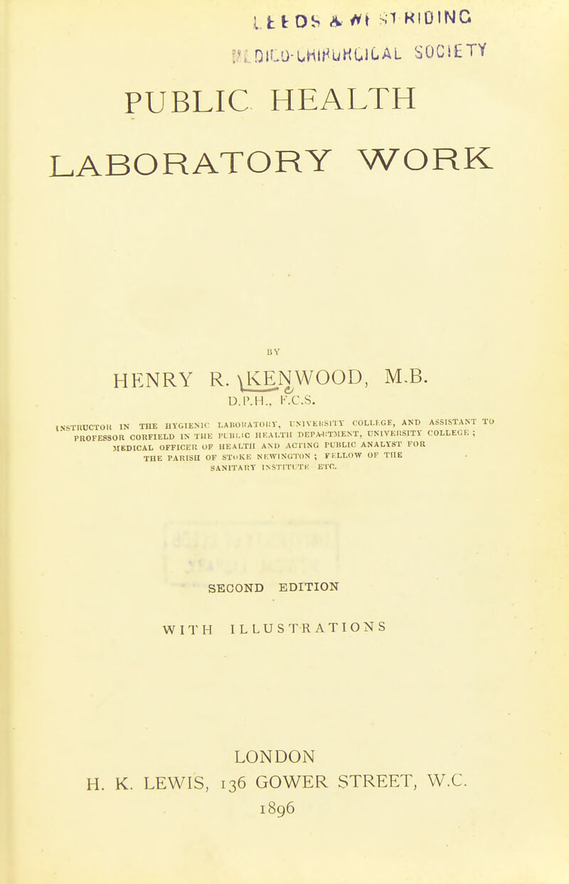 Ltf OS * M RIDING v niLO-UHlHuKGltAL SOCltTY PUBLIC HEALTH LABORATORY WORK BY HENRY R. \ KEN WOOD, M.B. D.P.H.. K.C.S. INSTRUCTOR IN THE HYGIENIC LABORATORY, UNIVERSITY COLLEGE, AND ASSISTANT To  PROFESSOR CORFIELD IN THE PUBLIC HEALTH DEPARTMENT, UNIVERSITY COLLEGE; MEDICAL OFFICER OF HEALTH AND ACTING TUBLIC ANALYST FOR THE PARISH OF SToKE NKWINGTON ; FELLOW OF TOE SANITARY INSTITUTE ETC. SECOND EDITION WITH ILLUSTRA TIO N S LONDON H. K. LEWIS, 136 GOWER STREET, W.C. 1896