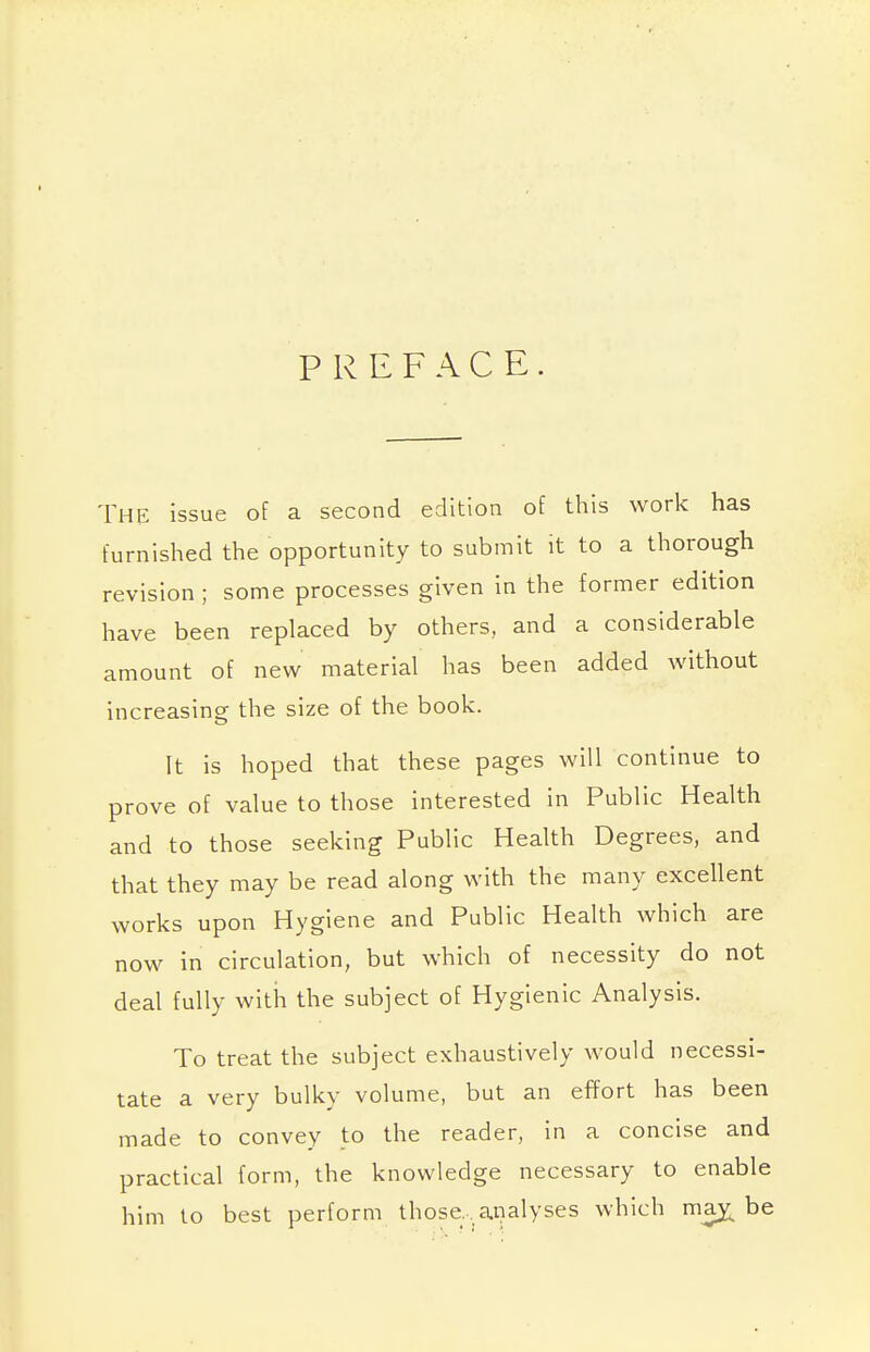 PREFACE. THE issue of a second edition of this work has furnished the opportunity to submit it to a thorough revision ; some processes given in the former edition have been replaced by others, and a considerable amount of new material has been added without increasing the size of the book. It is hoped that these pages will continue to prove of value to those interested in Public Health and to those seeking Public Health Degrees, and that they may be read along with the many excellent works upon Hygiene and Public Health which are now in circulation, but which of necessity do not deal fully with the subject of Hygienic Analysis. To treat the subject exhaustively would necessi- tate a very bulky volume, but an effort has been made to convey to the reader, in a concise and practical form, the knowledge necessary to enable him to best perform those, analyses which may^ be