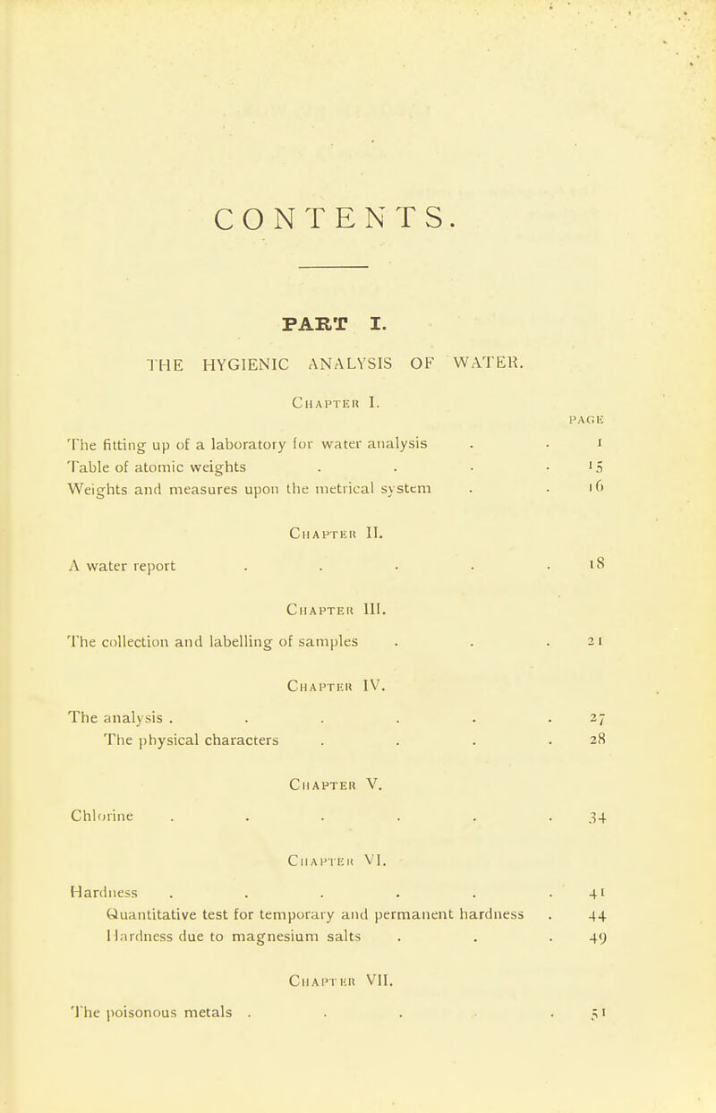 CONTENTS. PART I. THE HYGIENIC ANALYSIS OF WATER. C HAPTEN I. The fitting up of a laboratory lor water analysis Table of atomic weights Weights and measures upon the metrical system Chapter II. A water report .... Chapter 111. The collection and labelling of samples Chapter IV. The analysis ..... The physical characters Chapter V. Chlorine ..... Chapter VI. Hardness ..... Quantitative test for temporary and permanent hardness 1 lardness due to magnesium salts Chapter VII. The poisonous metals .