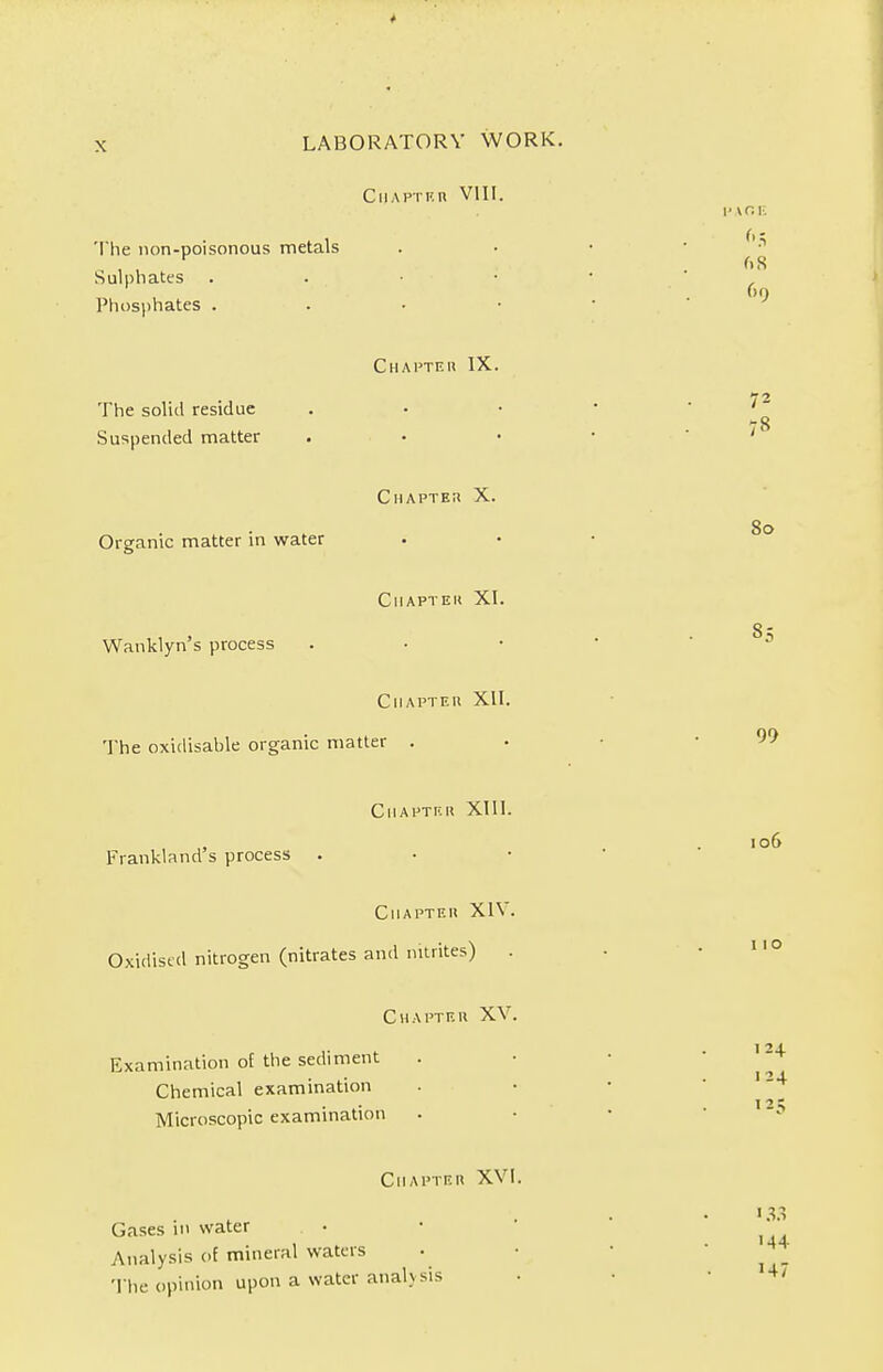 CllAPTKU VIII. The non-poisonous metals Sulphates Phosphates . Chapteu IX. The solid residue Suspended matter Chapter X. Organic matter in water ClIAPTEK XI. Wanklyn's process Chapteu XII. The oxidisable organic matter . Chapter XIII. Frankland's process . Chapteu XIV. Oxidised nitrogen (nitrates and nitrites) . Chapteu XV. Examination of the sediment Chemical examination Microscopic examination Chapteu XVI. Gases in water Analysis of mineral waters The opinion upon a water analysis