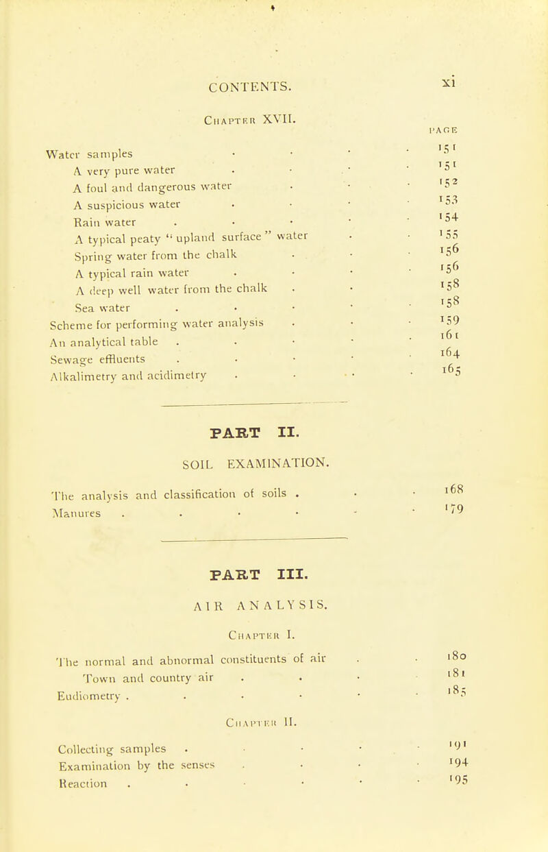 C IIA PTE II XVII. Water samples A. very pure water A foul and dangerous water A suspicious water Rain water A typical peaty upland surface water Spring water from the chalk A typical rain water A deep well water from the chalk Sea water Scheme for performing water analysis An analytical table Sewage effluents Alkalimetry and acidimetry PART II. SOIL EXAMINATION. The analysis and classification of soils . Manures . PART III. AIR ANALYSIS. Chapter I. The normal and abnormal constituents of air Town and country air Eudiometry . CIIA PTE It II. Collecting samples Examination by the senses Reaction .