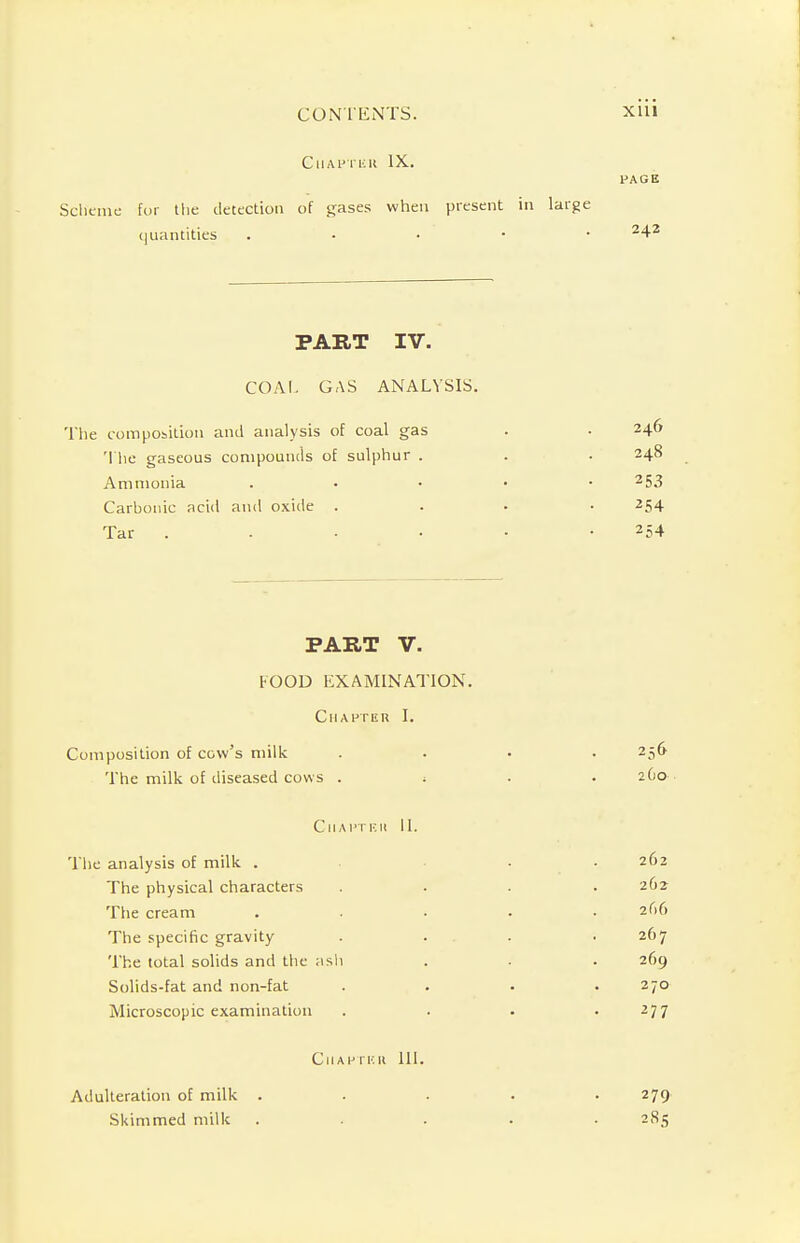 GllAPTKK IX. PAGE Scheme for the detection of gases when present in large quantities . 242 PART IV. COAL GAS ANALYSIS. The composition and analysis of coal gas The gaseous compounds of sulphur . Ammonia Carbonic acid and oxide . Tar . 246 248 253 254 254 PART V. FOOD EXAMINATION. Chapter I. Composition of cow's milk .... 256 The milk of diseased cows . ; . . 2G0 CllAPTF.il II. The analysis of milk . . . 262 The physical characters .... 262 The cream ..... 266 The specific gravity .... 267 The total solids and the ash . . . 269 Solids-fat and non-fat .... 270 Microscopic examination . . . .277 ClIAHTEH 111. Adulteration of milk Skimmed milk 279 285