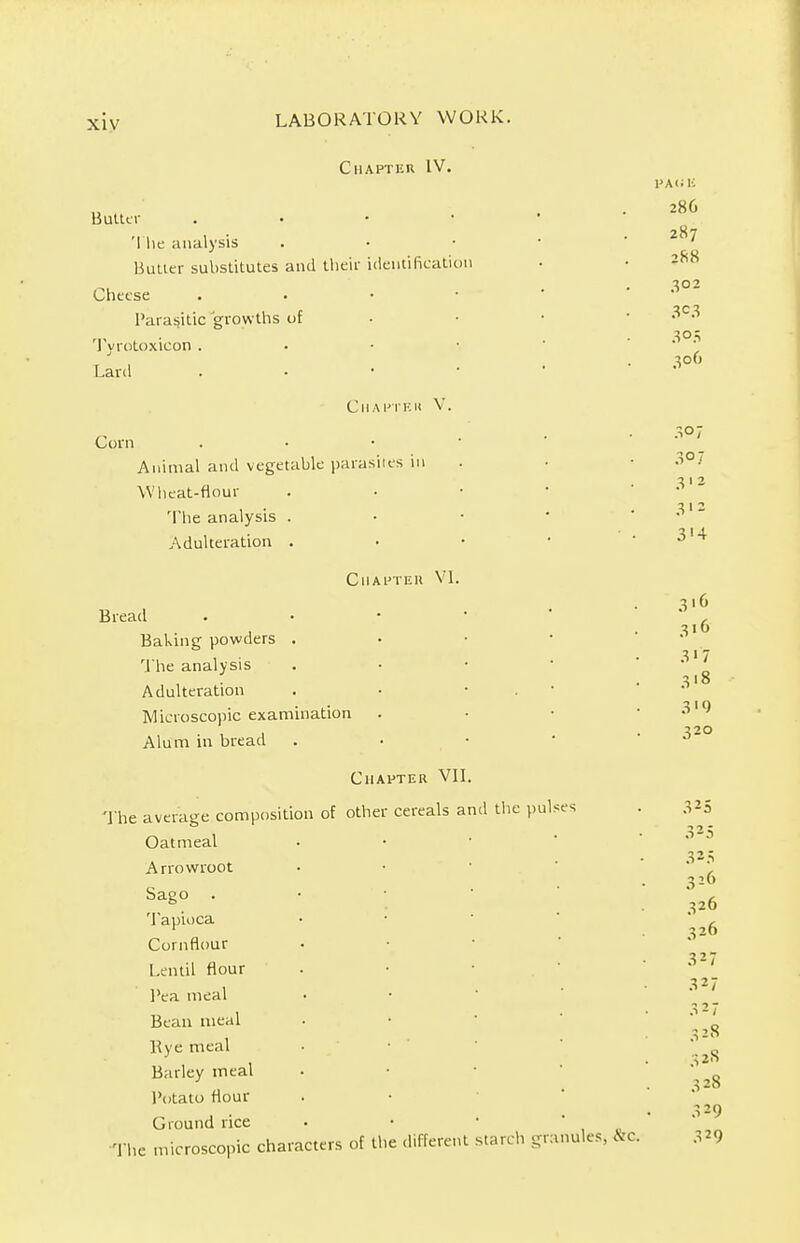 Chapter IV. Butter . 'I he analysis Butter substitutes and their identification Cheese . Parasitic growths of Tyrotoxieon . Lard . Corn Chapthk V. Animal and vegetable parasites in Wheat-flour The analysis . Adulteration . Chapter VI. Bread Baking powders The analysis Adulteration Microscopic examination Alum in bread Chapter VII. The average composition of other cereals and the pulses Oatmeal Arrowroot Sago . Tapioca Cornflour Lentil flour Pea meal Bean meal Bye meal Barley meal Potato flour Ground rice The microscopic characters of the different starch granules, &C. PA«K 28C 287 288 302 3C3 3°5 306 3° 7 307 312 312 3'4 3,6 316 3>7 3'8 3'9 320 325 325 325 326 326 326 327 327 327 328 32S 328 329 329