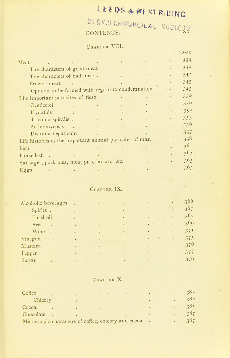 Chapter VIII. Meat . The characters of good meat The characters of bad meat . Frozen meat Opinion to be formed with regard to condemnation 1 he important parasites of flesh Cysticerci . Hydatids Trichina spiralis . Actinomycosis . Distoma hepaticum Life histories of the important animal parasites of man Fish . Horseflesh . Sausages, pork pies, meat pies, brawn, &c. Eggs . Chapter IX. Alcoholic beverages Spirits . Fusel oil Beer Wine . Vinegar Mustard Pepper Suear 366 367 367 369 37i 375 376 377 379 Chapter X. Coffee . . . . 38z Chicory . 382 Cocoa 38.S Chocolate . . . . • 3s 7 Microscopic characters of coffee, chicory and cocoa . 387