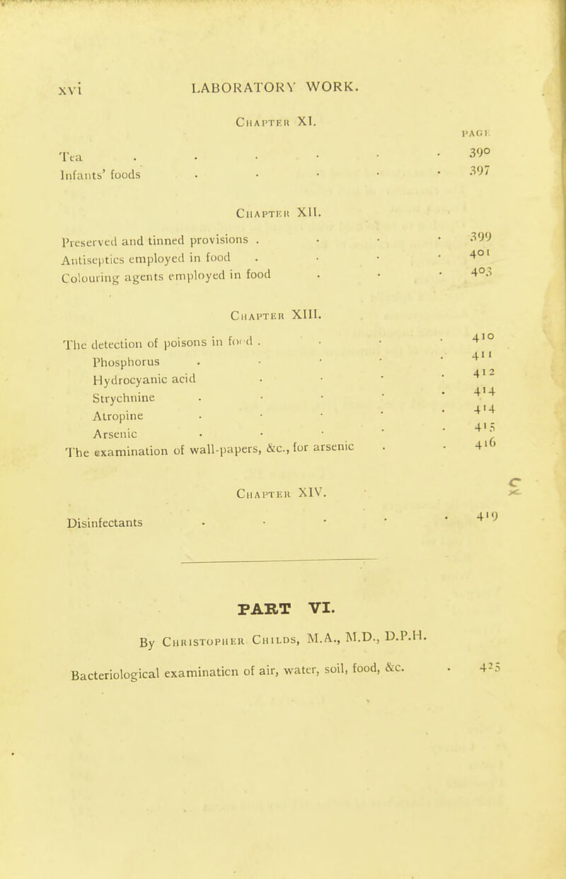 CHAPTER XI. Tea Infants' foods PACK 390 397 CHAPTER XII. Preserved and tinned provisions . Antiseptics employed in food Colouring agents employed in food 399 401 4°3 Chapter XIII. Tlie detection of poisons in ford . Phosphorus Hydrocyanic acid Strychnine Atropine Arsenic The examination of wall-papers, &c, for arsenic 410 4' • 412 4H 4'4 4'.=; 416 Chapter XIV. C Disinfectants 4'9 PART VI. By Christopher Childs, M.A., M.D., D.P.H. Bacteriological examinaticn of air, water, soil, food, &c. . 425