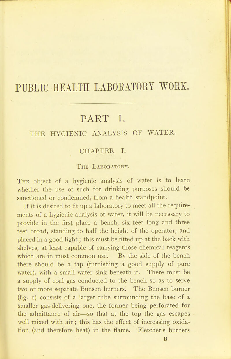 PUBLIC HEALTH LABORATORY WORK. PART I, THE HYGIENIC ANALYSIS OF WATER. CHAPTER I. The Laboratory. The object of a hygienic analysis of water is to learn whether the use of such for drinking purposes should be sanctioned or condemned, from a health standpoint. If it is desired to fit up a laboratory to meet all the require- ments of a hygienic analysis of water, it will be necessary to piovide in the first place a bench, six feet long and three feet broad, standing to half the height of the operator, and placed in a good light; this must be fitted up at the back with shelves, at least capable of carrying those chemical reagents which are in most common use. By the side of the bench there should be a tap (furnishing a good supply of pure water), with a small water sink beneath it. There must be a supply of coal gas conducted to the bench so as to serve two or more separate Bunsen burners. The Bunsen burner (fig. i) consists of a larger tube surrounding the base of a smaller gas-delivering one, the former being perforated for the admittance of air—so that at the top the gas escapes well mixed with air; this has the effect of increasing oxida- tion (and therefore heat) in the flame. Fletcher's burners B