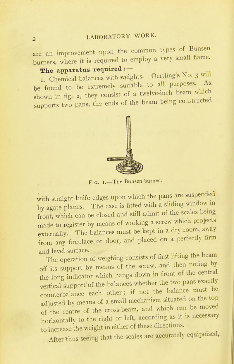 are an improvement upon the common types of Bunsen burners, where it is required to employ a very small flame. The apparatus required :— i Chemical balances with weights. Oertling sNo.3 will be found to be extremely suitable to all purposes. As shown in fig. 2, they consist of a twelve-inch beam which supports two pans, the ends of the beam being co nstructed FlG> —The Bunsen burner. with straight knife edges upon which the pans are suspended by agate planes. The case is fitted with a sliding window in front, which can be closed and still admit of the scales being made to register by means of working a screw which projects externally. The balances must be kept in a dry room, away from any fireplace or door, and placed on a perfectly firm and level surface. _ The operation of weighing consists of first lifting the beam off its support bv means of the screw, and then noting by the long indicator which hangs down in front of the central vertical support'of the balances whether the two pans exactly counterbalance each other; if not the balance must be adiusted by means of a small mechanism situated on the top of the centre of the cross-beam, and which can be moved horizontally to the right or left, according as it is necessary to increase the weight in either of these directions. After .'thus seeing that the scales are accurately equipoised,