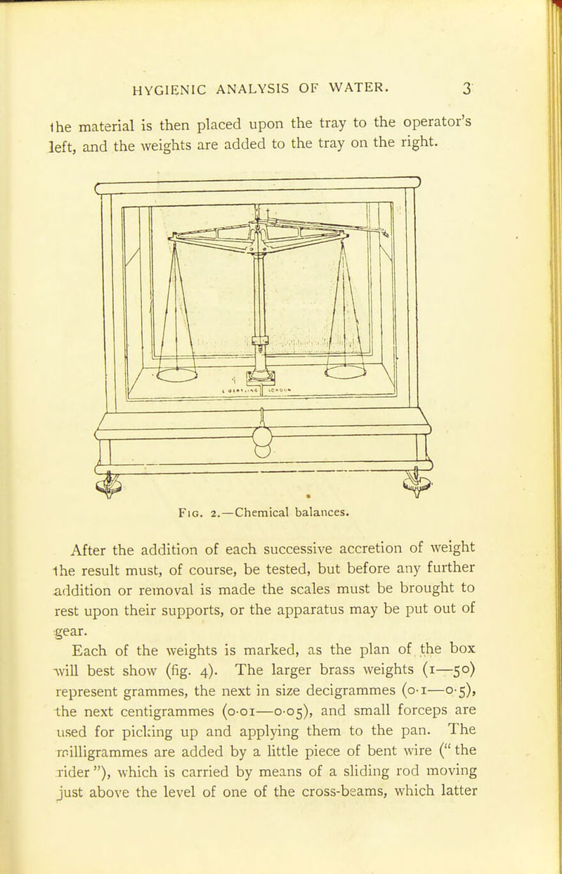 Ihe material is then placed upon the tray to the operator's left, and the weights are added to the tray on the right. Fig. 2.—Chemical balances. After the addition of each successive accretion of weight 1he result must, of course, be tested, but before any further addition or removal is made the scales must be brought to rest upon their supports, or the apparatus may be put out of gear. Each of the weights is marked, as the plan of the box will best show (fig. 4). The larger brass weights (1—50) represent grammes, the next in size decigrammes (o-i—0-5), the next centigrammes (o-oi—0-05), and small forceps are used for picking up and applying them to the pan. The milligrammes are added by a little piece of bent wire ( the rider ), which is carried by means of a sliding rod moving just above the level of one of the cross-beams, which latter