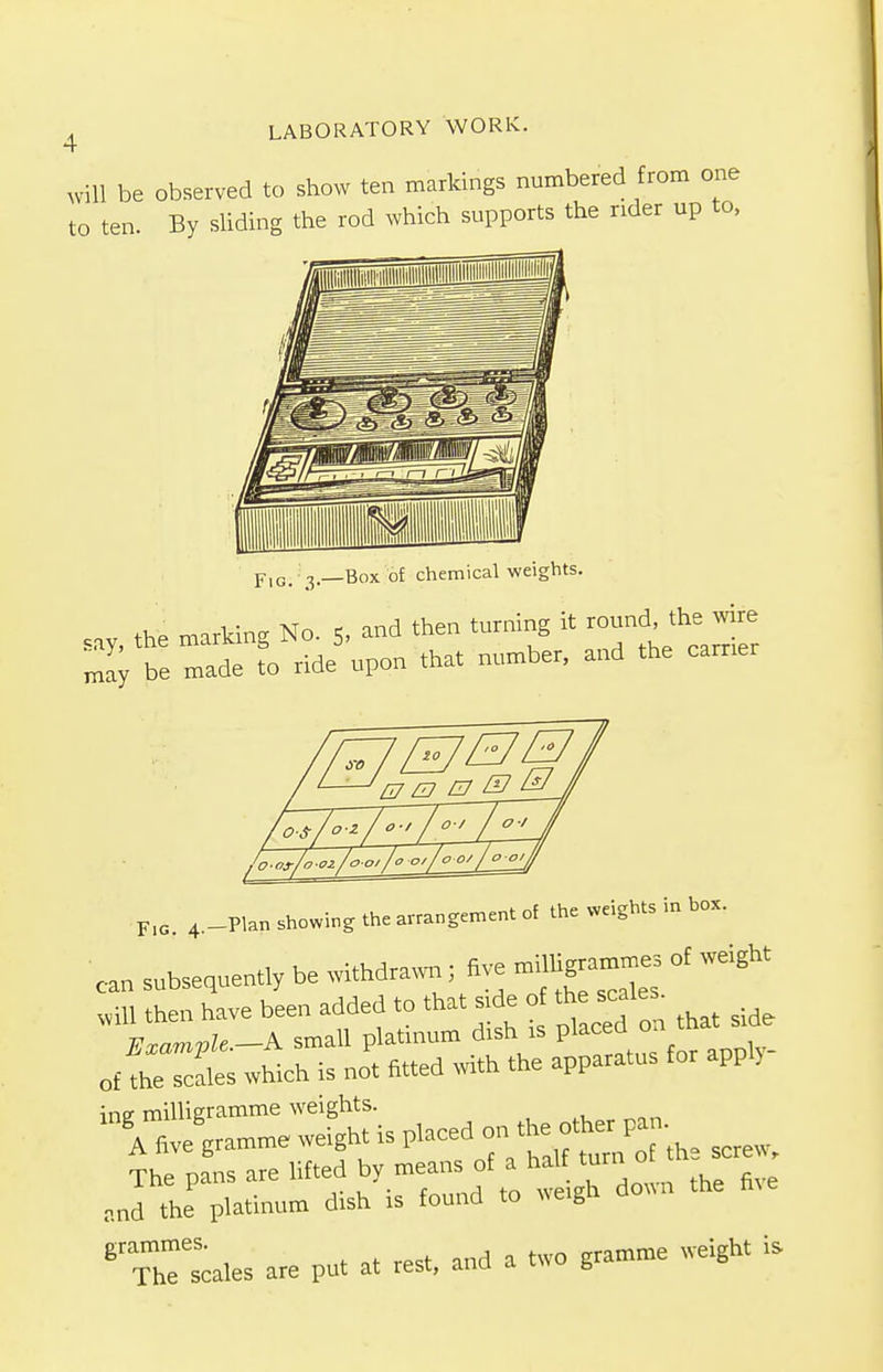 4 will be observed to show ten markings numbered from one to ten. By sliding the rod which supports the rider up to, I FlG> 3—Box of chemical weights. say, the marking No. 5, and then turning it round. the we may be made to ride upon that number, and the earner F.c 4.-Plan showing the arrangement of the weights in box. can subsequently be withdrawn ; five of weight will then have been added to that side o thescales^ Example.-A small platinum dish is placed on th of the scales which is not fitted with the apparatus for appl) ine milligramme weights. ll\ ^gramme weight is placed on^ ^ The pans are lifted by meanof a ^ fiye and the platinum dish is found to weig grammes. gramme weight is The scales are put at rest, and a two g