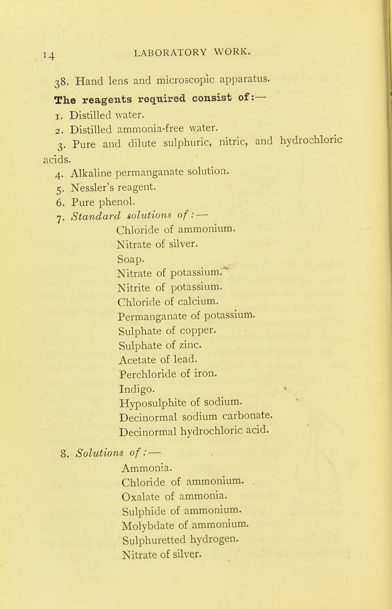 38. Hand lens and microscopic apparatus. The reagents required consist of:— 1. Distilled water. 2. Distilled ammonia-free water. 3. Pure and dilute sulphuric, nitric, and hydrochloric acids. 4. Alkaline permanganate solution. 5. Nessler's reagent. 6. Pure phenol. 7. Standard solutions of: — Chloride of ammonium. Nitrate of silver. Soap. Nitrate of potassium. Nitrite of potassium. Chloride of calcium. Permanganate of potassium. Sulphate of copper. Sulphate of zinc. Acetate of lead. Perchloride of iron. Indigo. Hyposulphite of sodium. Decinormal sodium carbonate. Decinormal hydrochloric acid. 8. Solutions of: — Ammonia. Chloride of ammonium. Oxalate of ammonia. Sulphide of ammonium. Molybdate of ammonium. Sulphuretted hydrogen. Nitrate of silver.