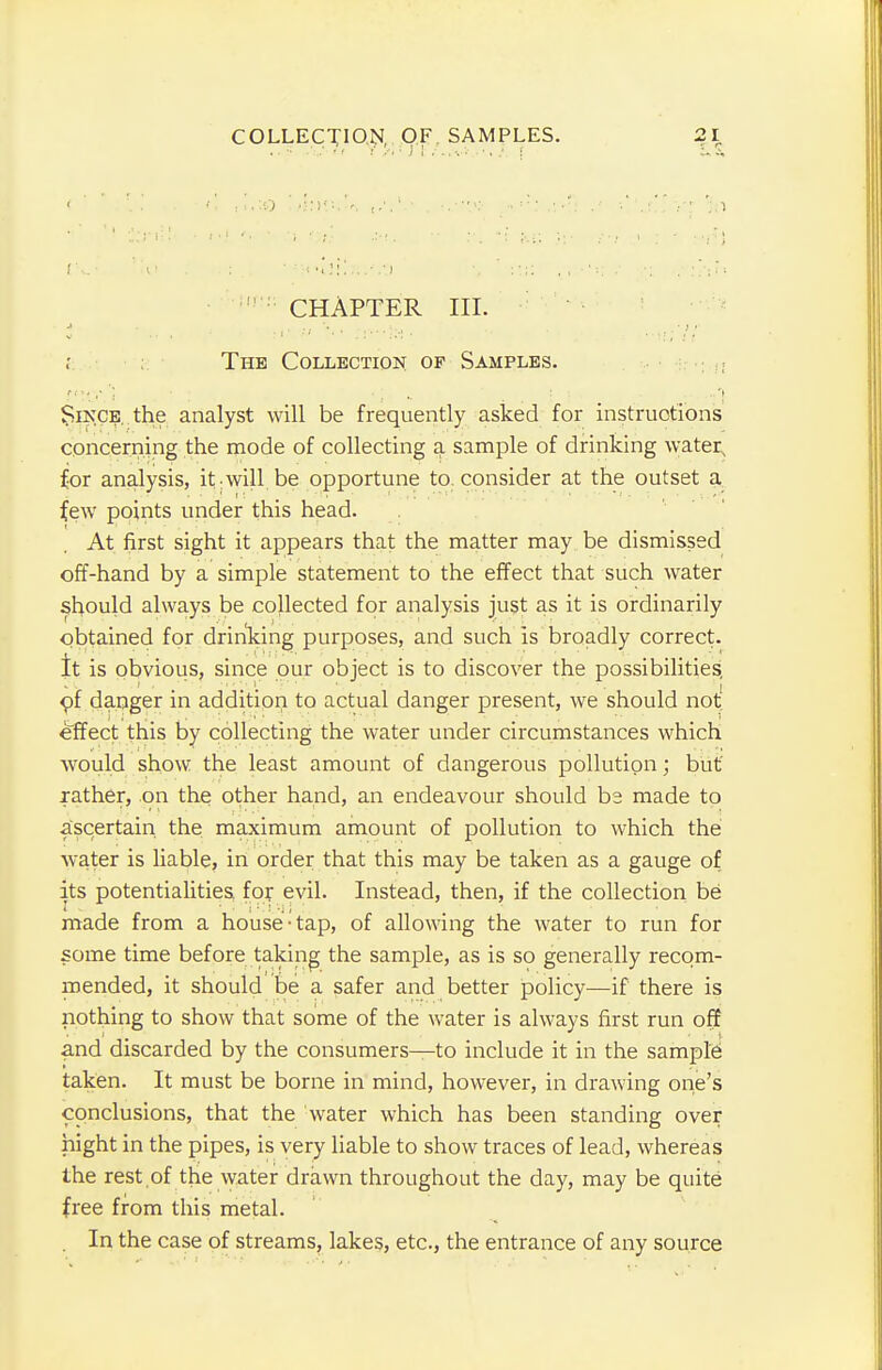 ! : CHAPTER III. i ■ :j '*.• ■.■■•'.■-■ , The Collection of Samples. Since, the analyst will be frequently asked for instructions concerning the mode of collecting a sample of drinking water, for analysis, it-will be opportune to. consider at the outset a few points under this head. At first sight it appears that the matter may be dismissed off-hand by a simple statement to the effect that such water should always be collected for analysis just as it is ordinarily obtained for drinking purposes, and such is broadly correct. It is obvious, since our object is to discover the possibilities, of danger in addition to actual danger present, we should not effect this by collecting the water under circumstances which would show the least amount of dangerous pollution; but rather, on the other hand, an endeavour should b2 made to ascertain the maximum amount of pollution to which the water is liable, in order that this may be taken as a gauge of its potentialities for evil. Instead, then, if the collection be made from a house-tap, of allowing the water to run for some time before taking the sample, as is so generally recom- mended, it should be a safer and better policy—if there is nothing to show that some of the water is always first run off and discarded by the consumers—to include it in the sample taken. It must be borne in mind, however, in drawing one's conclusions, that the water which has been standing over night in the pipes, is very liable to show traces of lead, whereas the rest .of the water drawn throughout the day, may be quite free from this metal. In the case of streams, lakes, etc., the entrance of any source