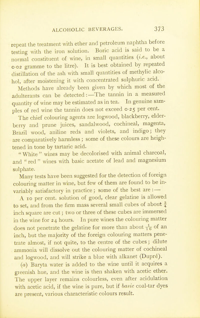 repeat the treatment with ether and petroleum naphtha before testing with the iron solution. Boric acid is said to be a normal constituent of wine, in small quantities {i.e., about o-o2 gramme to the litre). It is best obtained by repeated distillation of the ash with small quantities of methylic alco- hol, after moistening it with concentrated sulphuric acid. Methods have already been given by which most of the adulterants can be detected: —The tannin in a measured quantity of wine may be estimated as in tea. In genuine sam- ples of red wine the tannin does not exceed 0-25 per cent. The chief colouring agents are logwood, blackberry, elder- berry and prune juices, sandalwood, cochineal, magenta, Brazil wood, aniline reds and violets, and indigo; they are comparatively harmless ; some of these colours are heigh- tened in tone by tartaric acid.  White  wines may be decolorised with animal charcoal, and  red  wines with basic acetate of lead and magnesium sulphate. Many tests have been suggested for the detection of foreign colouring matter in wine, but few of them are found to be in- variably satisfactory in practice; some of the best are : — A 10 per cent, solution of good, clear gelatine is allowed to set, and from the firm mass several small cubes of about § inch square are cut; two or three of these cubes are immersed in the wine for 24 hours. In pure wines the colouring matter does not penetrate the gelatine for more than about TVj of an inch, but the majority of the foreign colouring matters pene- trate almost, if not quite, to the centre of the cubes; dilute ammonia will dissolve out the colouring matter of cochineal and logwood, and will strike a blue with alkanet (Dupre). (a) Baryta water is added to the wine until it acquires a greenish hue, and the wine is then shaken with acetic ether. The upper layer remains colourless, even after acidulation with acetic acid, if the wine is pure, but if basic coal-tar dyes are present, various characteristic colours result.