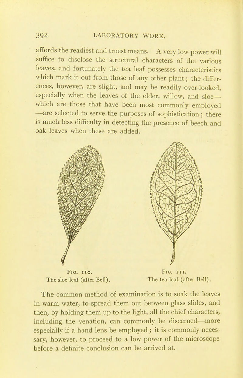 affords the readiest and truest means. A very low power will suffice to disclose the structural characters of the various leaves, and fortunately the tea leaf possesses characteristics which mark it out from those of any other plant; the differ- ences, however, are slight, and may be readily over-looked, especially when the leaves of the elder, willow, and sloe— which are those that have been most commonly employed —are selected to serve the purposes of sophistication; there is much less difficulty in detecting the presence of beech and oak leaves when these are added. Fig. iio. Fig. hi. The sloe leaf (after Bell). The tea leaf (after Bell). The common method of examination is to soak the leaves in warm water, to spread them out between glass slides, and then, by holding them up to the light, all the chief characters, including the venation, can commonly be discerned—more especially if a hand lens be employed ; it is commonly neces- sary, however, to proceed to a low power of the microscope before a definite conclusion can be arrived at.