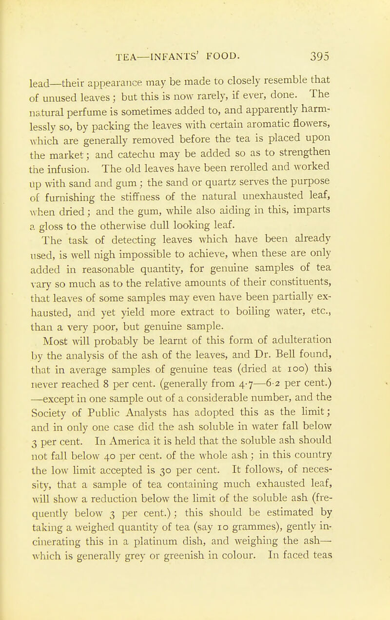 lead—their appearance may be made to closely resemble that of unused leaves ; but this is now rarely, if ever, done. The natural perfume is sometimes added to, and apparently harm- lessly so, by packing the leaves with certain aromatic flowers, which are generally removed before the tea is placed upon the market; and catechu may be added so as to strengthen the infusion. The old leaves have been rerolled and worked up with sand and gum; the sand or quartz serves the purpose of furnishing the stiffness of the natural unexhausted leaf, when dried; and the gum, while also aiding in this, imparts a gloss to the otherwise dull looking leaf. The task of detecting leaves which have been already used, is well nigh impossible to achieve, when these are only added in reasonable quantity, for genuine samples of tea vary so much as to the relative amounts of their constituents, that leaves of some samples may even have been partially ex- hausted, and yet yield more extract to boiling water, etc., than a very poor, but genuine sample. Most will probably be learnt of this form of adulteration by the analysis of the ash of the leaves, and Dr. Bell found, that in average samples of genuine teas (dried at 100) this never reached 8 per cent, (generally from 4-7—6-2 per cent.) —except in one sample out of a considerable number, and the Society of Public Analysts has adopted this as the limit; and in only one case did the ash soluble in water fall below 3 per cent. In America it is held that the soluble ash should not fall below 40 per cent, of the whole ash; in this country the low limit accepted is 30 per cent. It follows, of neces- sity, that a sample of tea containing much exhausted leaf, will show a reduction below the limit of the soluble ash (fre- quently below 3 per cent.); this should be estimated by taking a weighed quantity of tea (say 10 grammes), gently in- cinerating this in a platinum dish, and weighing the ash— which is generally grey or greenish in colour. In faced teas