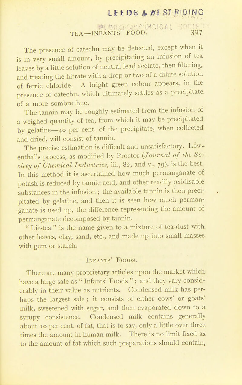 lit Oh frfti STRIDING tea—infants' food. 397 The presence of catechu may be detected, except when it is in very small amount, by precipitating an infusion of tea leaves by a little solution of neutral lead acetate, then filtering, and treating the filtrate with a drop or two of a dilute solution of ferric chloride. A bright green colour appears, in the presence of catechu, which ultimately settles as a precipitate of a more sombre hue. The tannin may be roughly estimated from the infusion of a weighed quantity of tea, from which it may be precipitated by gelatine—40 per cent, of the precipitate, when collected and dried, will consist of tannin. The precise estimation is difficult and unsatisfactory. Low- enthal's process, as modified by Proctor (Journal of the So- ciety of Chemical Industries, hi., 82, and v., 79), is the best. In this method it is ascertained how much permanganate of potash is reduced by tannic acid, and other readily oxidisable substances in the infusion; the available tannin is then preci- pitated by gelatine, and then it is seen how much perman- ganate is used up, the difference representing the amount of permanganate decomposed by tannin.  Lie-tea  is the name given to a mixture of tea-dust with other leaves, clay, sand, etc., and made up into small masses with gum or starch. Infants' Foods. There are many proprietary articles upon the market which have a large sale as  Infants' Foods  ; and they vary consid- erably in their value as nutrients. Condensed milk has per- haps the largest sale; it consists of either cows' or goats' milk, sweetened with sugar, and then evaporated down to a syrupy consistence. Condensed milk contains generally about 10 per cent, of fat, that is to say, only a little over three times the amount in human milk. There is no limit fixed as to the amount of fat which such preparations should contain,