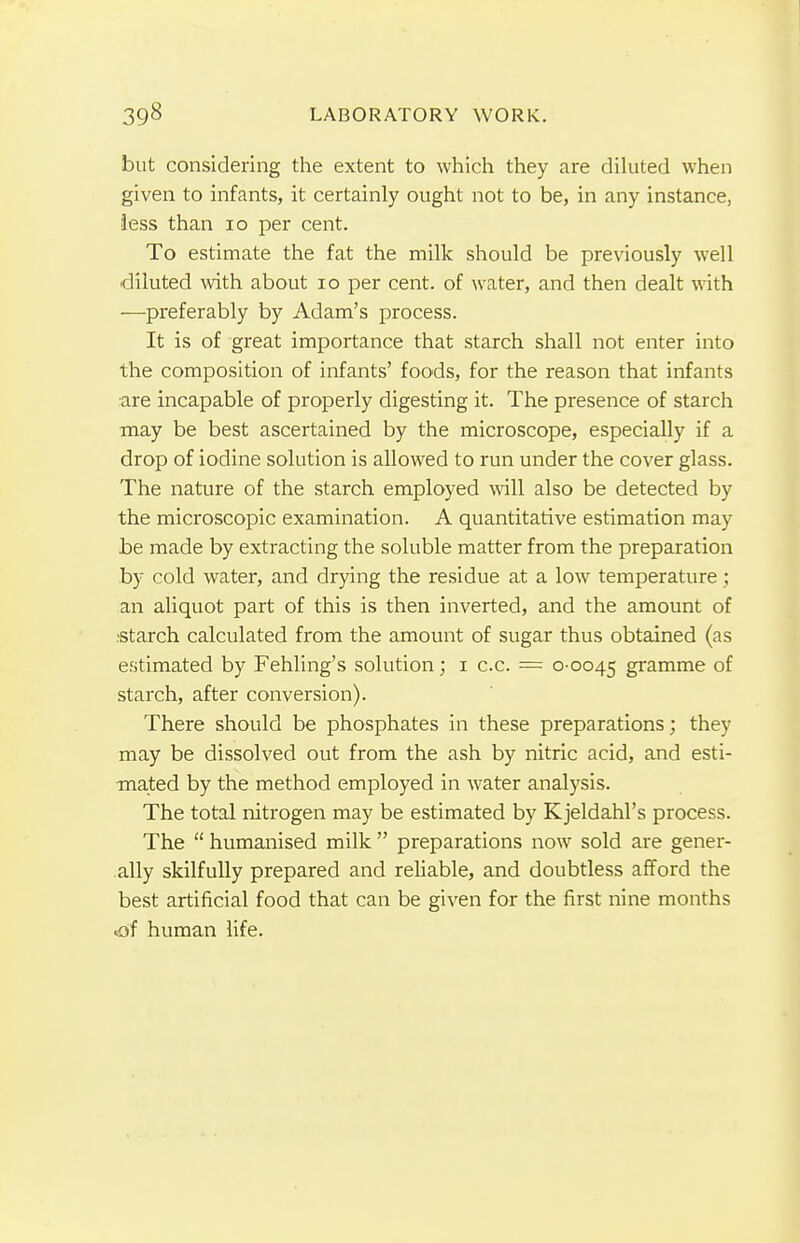 but considering the extent to which they are diluted when given to infants, it certainly ought not to be, in any instance, less than 10 per cent. To estimate the fat the milk should be previously well diluted with about 10 per cent, of water, and then dealt with —preferably by Adam's process. It is of great importance that starch shall not enter into the composition of infants' foods, for the reason that infants are incapable of properly digesting it. The presence of starch may be best ascertained by the microscope, especially if a drop of iodine solution is allowed to run under the cover glass. The nature of the starch employed will also be detected by the microscopic examination. A quantitative estimation may be made by extracting the soluble matter from the preparation by cold water, and drying the residue at a low temperature; an aliquot part of this is then inverted, and the amount of .starch calculated from the amount of sugar thus obtained (as estimated by Fehling's solution; i c.c. = 0-0045 gramme of starch, after conversion). There should be phosphates in these preparations; they may be dissolved out from the ash by nitric acid, and esti- mated by the method employed in water analysis. The total nitrogen may be estimated by Kjeldahl's process. The  humanised milk  preparations now sold are gener- ally skilfully prepared and reliable, and doubtless afford the best artificial food that can be given for the first nine months cof human life.