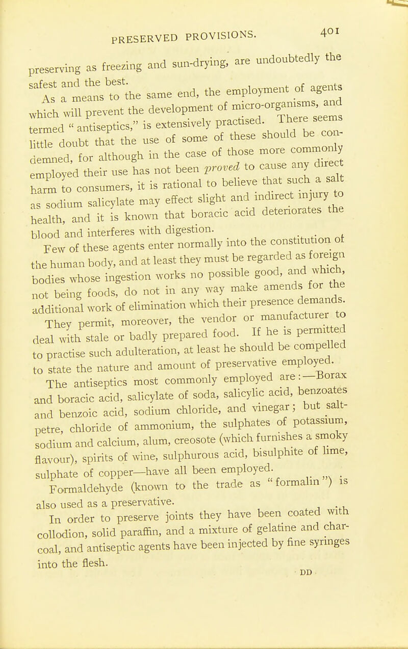 PRESERVED PROVISIONS. 4°I preserving as freezing and sun-drying, are undoubtedly the safr;^e same ». * Whtch wiU prevent the development of ^ro-org= a^d termed « antiseptics, is extensively practised There seems ttTe doubt that the use of some of these should be con- • led, for although in the case of those more commonly employed their use has not been proved to cause any direc bTrm to consumers, it is rational to believe that such a salt as^durn salicylate may effect slight and indirect injury to health, and it is known that boracic acid deteriorates the blood and interferes with digestion. _ Few of these agents enter normally into the constitution of the human body, and at least they must be regarded as foreign bodies whose ingestion works no possible good, and which not being foods, do not in any way make amends for the additional work of elimination which their presence demands They permit, moreover, the vendor or manufacturer to deal with stale or badly prepared food. If he xs permi ed to practise such adulteration, at least he should be compelled to state the nature and amount of preservative employed. The antiseptics most commonly employed are:—Borax and boracic acid, salicylate of soda, salicylic acid, benzoates and benzoic acid, sodium chloride, and vinegar; but salt- petre, chloride of ammonium, the sulphates of potassium, sodium and calcium, alum, creosote (which furnishes a smoky flavour), spirits of wine, sulphurous acid, bisulphite of lime, sulphate of copper—have all been employed. ■ Formaldehyde (known to the trade as formalin ) is also used as a preservative. In order to preserve joints they have been coated with collodion, solid paraffin, and a mixture of gelatine and char- coal, and antiseptic agents have been injected by fine syringes into the flesh.