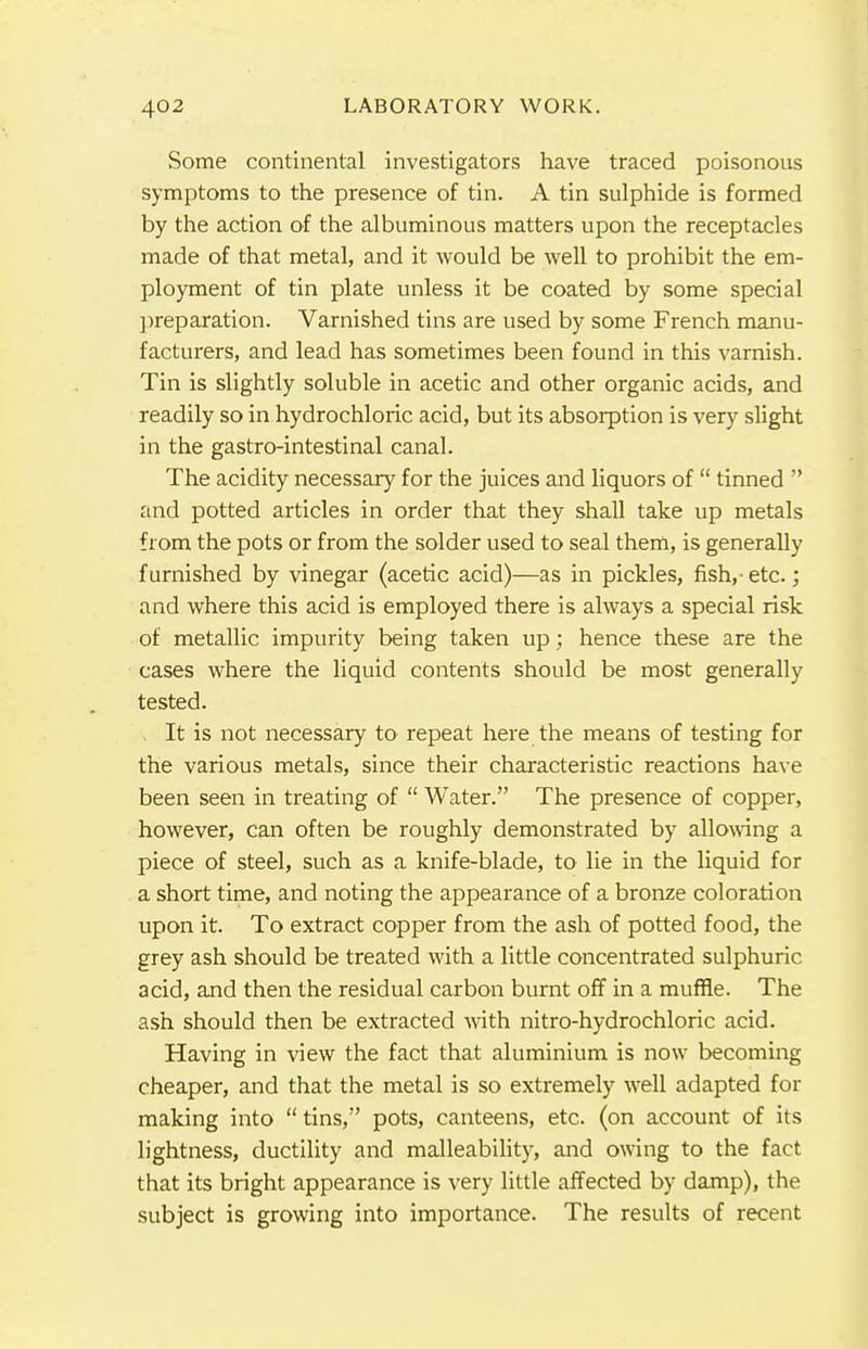 Some continental investigators have traced poisonous symptoms to the presence of tin. A tin sulphide is formed by the action of the albuminous matters upon the receptacles made of that metal, and it would be well to prohibit the em- ployment of tin plate unless it be coated by some special preparation. Varnished tins are used by some French manu- facturers, and lead has sometimes been found in this varnish. Tin is slightly soluble in acetic and other organic acids, and readily so in hydrochloric acid, but its absorption is very slight in the gastro-intestinal canal. The acidity necessary for the juices and liquors of  tinned  and potted articles in order that they shall take up metals from the pots or from the solder used to seal them, is generally furnished by vinegar (acetic acid)—as in pickles, fish,- etc.; and where this acid is employed there is always a special risk of metallic impurity being taken up; hence these are the cases where the liquid contents should be most generally tested. It is not necessary to repeat here the means of testing for the various metals, since their characteristic reactions have been seen in treating of  Water. The presence of copper, however, can often be roughly demonstrated by allowing a piece of steel, such as a knife-blade, to lie in the liquid for a short time, and noting the appearance of a bronze coloration upon it. To extract copper from the ash of potted food, the grey ash should be treated with a little concentrated sulphuric acid, and then the residual carbon burnt off in a muffle. The ash should then be extracted with nitro-hydrochloric acid. Having in view the fact that aluminium is now becoming cheaper, and that the metal is so extremely well adapted for making into tins, pots, canteens, etc. (on account of its lightness, ductility and malleability, and owing to the fact that its bright appearance is very little affected by damp), the subject is growing into importance. The results of recent