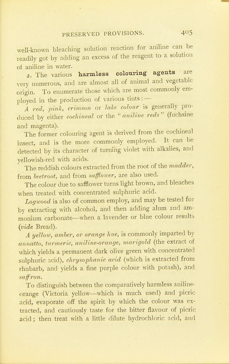 weU-known bleaching solution reaction for aniline can be readily got by adding an excess of the reagent to a solution of aniline in water. 2. The various harmless colouring agents are very numerous, and are almost all of animal and vegetable origin. To enumerate those which are most commonly em- ployed in the production of various tints: — A red, pink, crimson or lake colour is generally pro- duced by either cochineal or the aniline reds' (fuchsine and magenta). The former colouring agent is derived from the cochineal insect, and is the more commonly employed. It can be detected by its character of turning violet with alkalies, and yellowish-red with acids. The reddish colours extracted from the root of the madder, from beetroot, and from safflower, are also used. The colour due to safflower turns light brown, and bleaches when treated with concentrated sulphuric acid. Logwood is also of common employ, and may be tested for by extracting with alcohol, and then adding alum and am- monium carbonate—when a lavender or blue colour results (vide Bread). A yellow, amber, or orange hue, is commonly imparted by annatto, turmeric, aniline-orange, marigold (the extract of which yields a permanent dark olive green with concentrated sulphuric acid), chrysophanic acid (which is extracted from rhubarb, and yields a fine purple colour with potash), and saffron. To distinguish between the comparatively harmless aniline- orange (Victoria yellow—which is much used) and picric acid, evaporate off the spirit by which the colour was ex- tracted, and cautiously taste for the bitter flavour of picric acid; then treat with a little dilute hydrochloric acid, and
