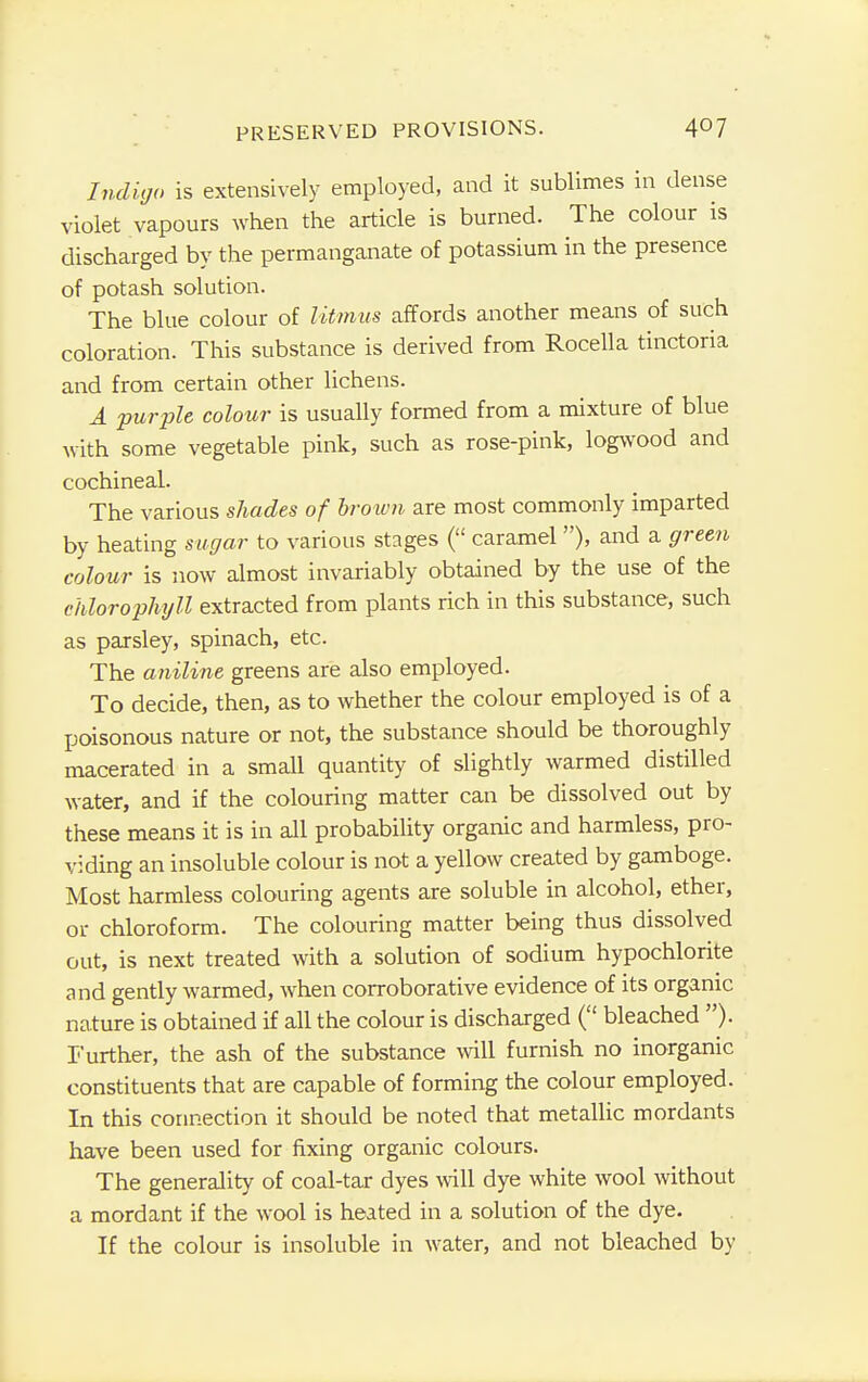 Indigo is extensively employed, and it sublimes in dense violet vapours when the article is burned. The colour is discharged by the permanganate of potassium in the presence of potash solution. The blue colour of litmus affords another means of such coloration. This substance is derived from Rocella tinctona and from certain other lichens. A purple colour is usually formed from a mixture of blue with some vegetable pink, such as rose-pink, logwood and cochineal. The various shades of brown are most commonly imparted by heating sugar to various stages ( caramel), and a green colour is now almost invariably obtained by the use of the chlorophyll extracted from plants rich in this substance, such as parsley, spinach, etc. The aniline greens are also employed. To decide, then, as to whether the colour employed is of a poisonous nature or not, the substance should be thoroughly macerated in a small quantity of slightly warmed distilled water, and if the colouring matter can be dissolved out by these means it is in all probability organic and harmless, pro- viding an insoluble colour is not a yellow created by gamboge. Most harmless colouring agents are soluble in alcohol, ether, or chloroform. The colouring matter being thus dissolved out, is next treated with a solution of sodium hypochlorite and gently warmed, when corroborative evidence of its organic nature is obtained if all the colour is discharged ( bleached )• Further, the ash of the substance will furnish no inorganic constituents that are capable of forming the colour employed. In this connection it should be noted that metallic mordants have been used for fixing organic colours. The generality of coal-tar dyes will dye white wool without a mordant if the wool is heated in a solution of the dye. If the colour is insoluble in water, and not bleached by