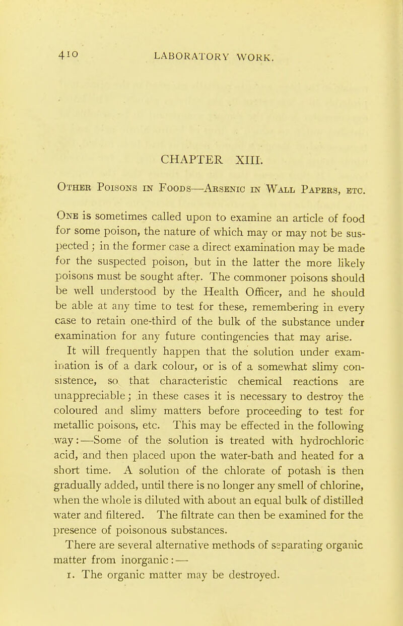 CHAPTER XIII. Other Poisons in Foods—Arsenic in Wall Papers, etc. One is sometimes called upon to examine an article of food for some poison, the nature of which may or may not be sus- pected ; in the former case a direct examination may be made for the suspected poison, but in the latter the more likely poisons must be sought after. The commoner poisons should be well understood by the Health Officer, and he should be able at any time to test for these, remembering in every case to retain one-third of the bulk of the substance under examination for any future contingencies that may arise. It will frequently happen that the solution under exam- ination is of a dark colour, or is of a somewhat slimy con- sistence, so that characteristic chemical reactions are unappreciable; in these cases it is necessary to destroy the coloured and slimy matters before proceeding to test for metallic poisons, etc. This may be effected in the following way:—Some of the solution is treated with hydrochloric acid, and then placed upon the water-bath and heated for a short time. A solution of the chlorate of potash is then gradually added, until there is no longer any smell of chlorine, when the whole is diluted with about an equal bulk of distilled water and filtered. The filtrate can then be examined for the presence of poisonous substances. There are several alternative methods of separating organic matter from inorganic: — i. The organic matter may be destroyed.