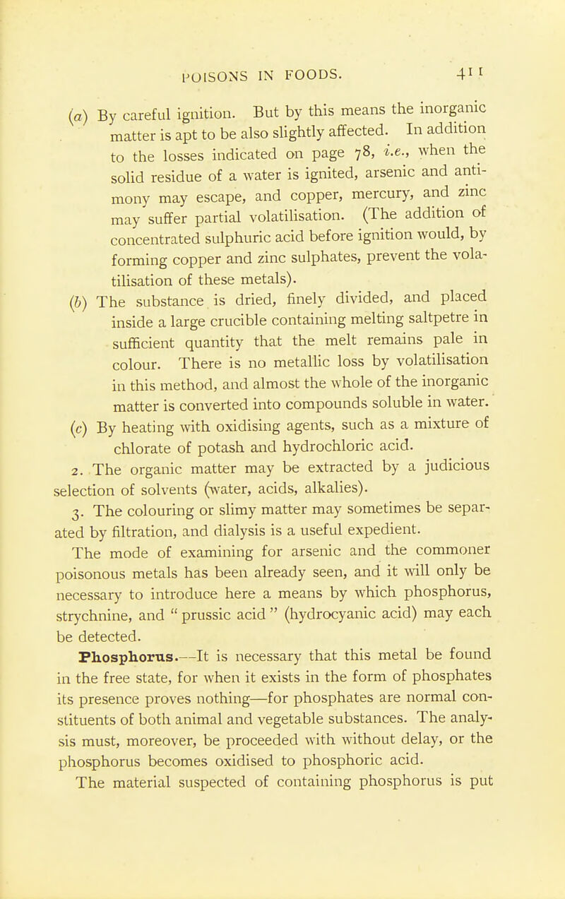 (a) By careful ignition. But by this means the inorganic matter is apt to be also slightly affected. In addition to the losses indicated on page 78, i.e., when the solid residue of a water is ignited, arsenic and anti- mony may escape, and copper, mercury, and zinc may suffer partial volatilisation. (The addition of concentrated sulphuric acid before ignition would, by forming copper and zinc sulphates, prevent the vola- tilisation of these metals). (6) The substance is dried, finely divided, and placed inside a large crucible containing melting saltpetre in sufficient quantity that the melt remains pale in colour. There is no metallic loss by volatilisation in this method, and almost the whole of the inorganic matter is converted into compounds soluble in water. (c) By heating with oxidising agents, such as a mixture of chlorate of potash and hydrochloric acid. 2. The organic matter may be extracted by a judicious selection of solvents (water, acids, alkalies). 3. The colouring or slimy matter may sometimes be separ- ated by filtration, and dialysis is a useful expedient. The mode of examining for arsenic and the commoner poisonous metals has been already seen, and it will only be necessary to introduce here a means by which phosphorus, strychnine, and  prussic acid  (hydrocyanic acid) may each be detected. Phosphorus It is necessary that this metal be found in the free state, for when it exists in the form of phosphates its presence proves nothing—for phosphates are normal con- stituents of both animal and vegetable substances. The analy- sis must, moreover, be proceeded with without delay, or the phosphorus becomes oxidised to phosphoric acid. The material suspected of containing phosphorus is put