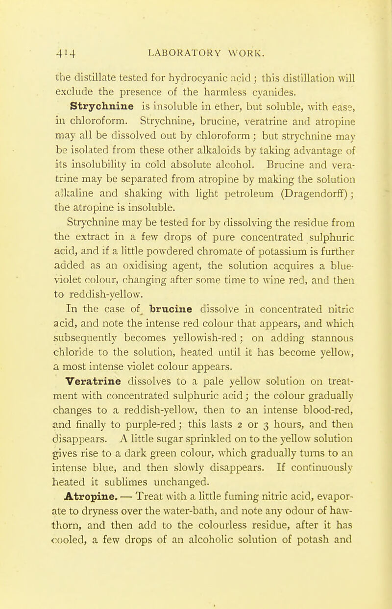 the distillate tested for hydrocyanic acid ; this distillation will exclude the presence of the harmless cyanides. Strychnine is insoluble in ether, but soluble, with ease, in chloroform. Strychnine, brucine, veratrine and atropine may all be dissolved out by chloroform; but strychnine may be isolated from these other alkaloids by taking advantage of its insolubility in cold absolute alcohol. Brucine and vera- trine may be separated from atropine by making the solution alkaline and shaking with light petroleum (Dragendorff); the atropine is insoluble. Strychnine may be tested for by dissolving the residue from the extract in a few drops of pure concentrated sulphuric acid, and if a little powdered chromate of potassium is further added as an oxidising agent, the solution acquires a blue- violet colour, changing after some time to wine red, and then to reddish-yellow. In the case of_ brucine dissolve in concentrated nitric acid, and note the intense red colour that appears, and which subsequently becomes yellowish-red; on adding stannous chloride to the solution, heated until it has become yellow, a most intense violet colour appears. Veratrine dissolves to a pale yellow solution on treat- ment with concentrated sulphuric acid; the colour gradually changes to a reddish-yellow, then to an intense blood-red, and finally to purple-red; this lasts 2 or 3 hours, and then disappears. A little sugar sprinkled on to' the yellow solution gives rise to a dark green colour, which gradually turns to an intense blue, and then slowly disappears. If continuously heated it sublimes unchanged. Atropine. — Treat with a little fuming nitric acid, evapor- ate to dryness over the water-bath, and note any odour of haw- thorn, and then add to the colourless residue, after it has cooled, a few drops of an alcoholic solution of potash and