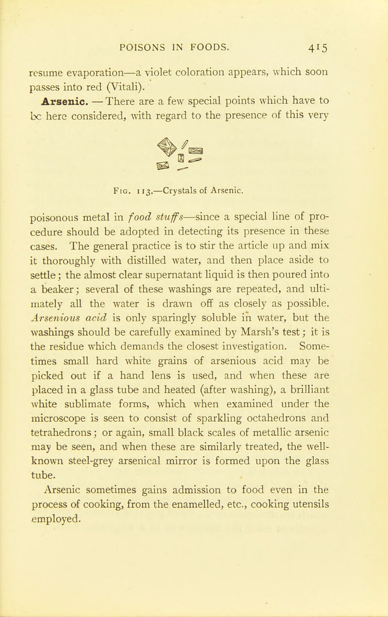 resume evaporation—a violet coloration appears, which soon passes into red (Vitali). Arsenic. — There are a few special points which have to be here considered, with regard to the presence of this very Fig. 113.—Crystals of Arsenic. poisonous metal in food stuffs—since a special line of pro- cedure should be adopted in detecting its presence in these cases. The general practice is to stir the article up and mix it thoroughly with distilled water, and then place aside to settle; the almost clear supernatant liquid is then poured into a beaker; several of these washings are repeated, and ulti- mately all the water is drawn off as closely as possible. Arsenious acid is only sparingly soluble in water, but the washings should be carefully examined by Marsh's test; it is the residue which demands the closest investigation. Some- times small hard white grains of arsenious acid may be picked out if a hand lens is used, and when these are placed in a glass tube and heated (after washing), a brilliant white sublimate forms, which when examined under the microscope is seen to consist of sparkling octahedrons and tetrahedrons; or again, small black scales of metallic arsenic may be seen, and when these are similarly treated, the well- known steel-grey arsenical mirror is formed upon the glass tube. Arsenic sometimes gains admission to food even in the process of cooking, from the enamelled, etc., cooking utensils employed.